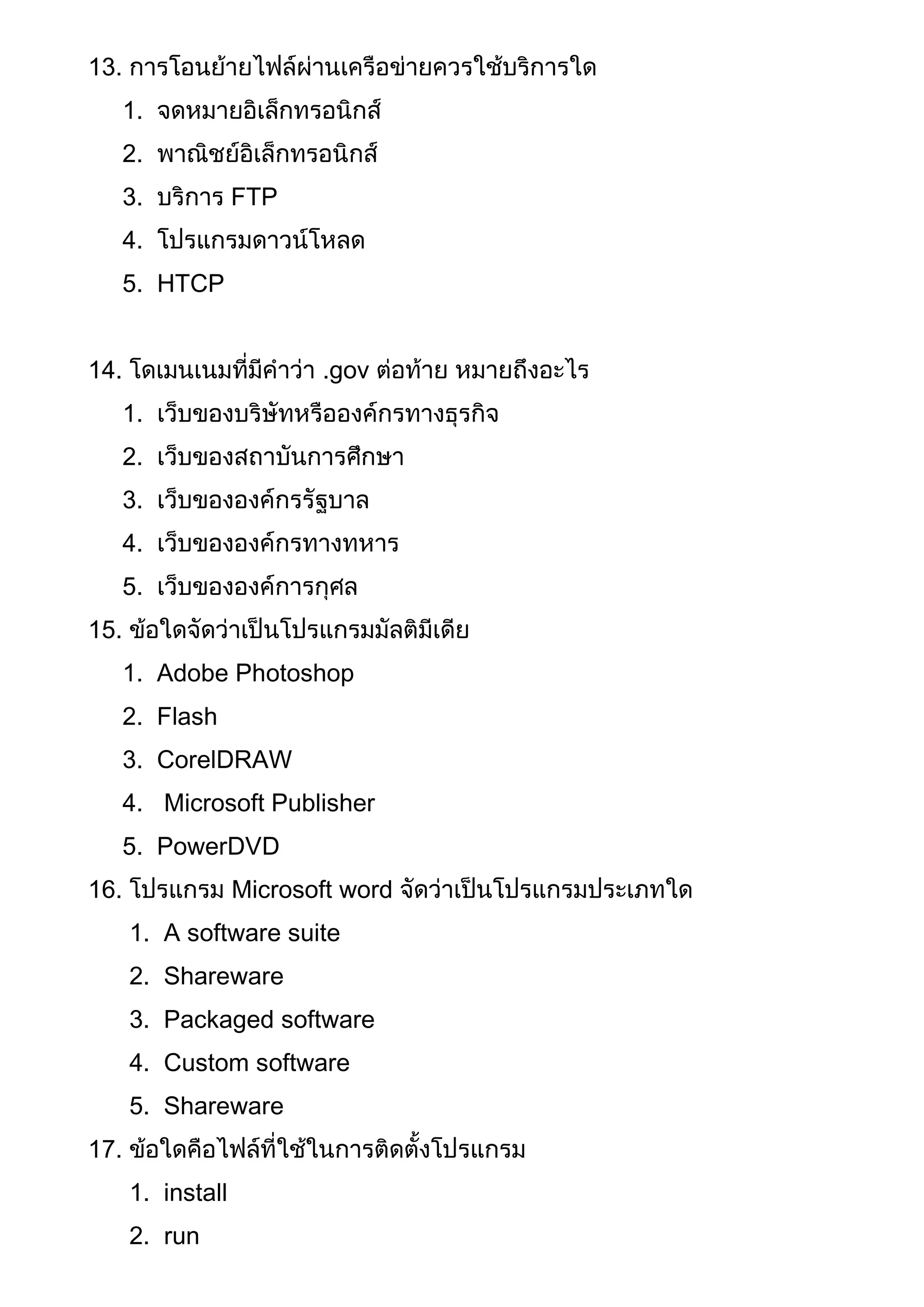 13. การโอนย้ายไฟล์ผ่านเครือข่ายควรใช้บริการใด
1. จดหมายอิเล็กทรอนิกส์
2. พาณิชย์อิเล็กทรอนิกส์
3. บริการ FTP
4. โปรแกรมดาวน์โหลด
5. HTCP
14. โดเมนเนมที่มีคาว่า .gov ต่อท้าย หมายถึงอะไร
1. เว็บของบริษัทหรือองค์กรทางธุรกิจ
2. เว็บของสถาบันการศึกษา
3. เว็บขององค์กรรัฐบาล
4. เว็บขององค์กรทางทหาร
5. เว็บขององค์การกุศล
15. ข้อใดจัดว่าเป็นโปรแกรมมัลติมีเดีย
1. Adobe Photoshop
2. Flash
3. CorelDRAW
4. Microsoft Publisher
5. PowerDVD
16. โปรแกรม Microsoft word จัดว่าเป็นโปรแกรมประเภทใด
1. A software suite
2. Shareware
3. Packaged software
4. Custom software
5. Shareware
17. ข้อใดคือไฟล์ที่ใช้ในการติดตั้งโปรแกรม
1. install
2. run
 