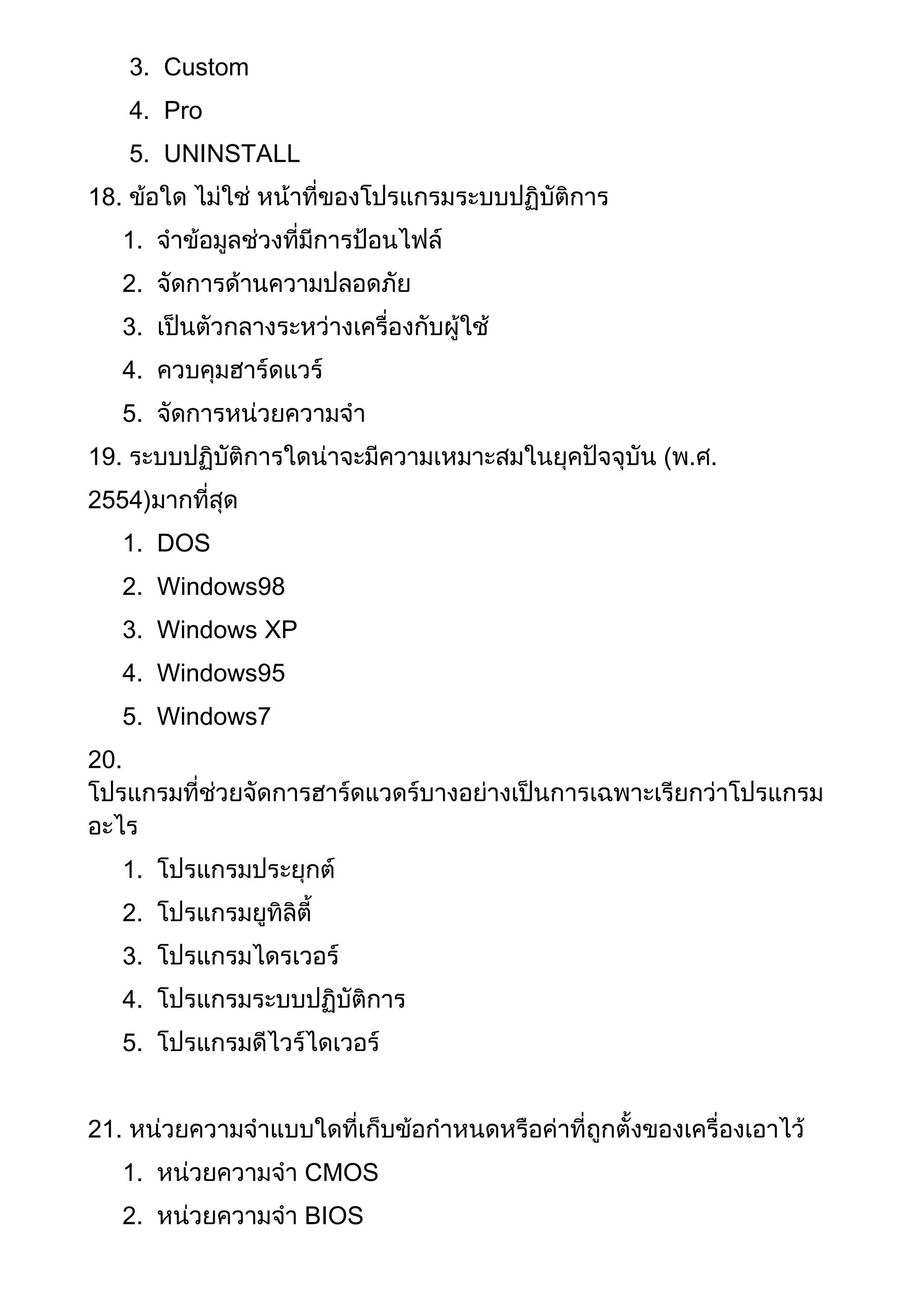 3. Custom
4. Pro
5. UNINSTALL
18. ข้อใด ไม่ใช่ หน้าที่ของโปรแกรมระบบปฏิบัติการ
1. จาข้อมูลช่วงที่มีการป้อนไฟล์
2. จัดการด้านความปลอดภัย
3. เป็นตัวกลางระหว่างเครื่องกับผู้ใช้
4. ควบคุมฮาร์ดแวร์
5. จัดการหน่วยความจา
19. ระบบปฏิบัติการใดน่าจะมีความเหมาะสมในยุคปัจจุบัน (พ.ศ.
2554)มากที่สุด
1. DOS
2. Windows98
3. Windows XP
4. Windows95
5. Windows7
20.
โปรแกรมที่ช่วยจัดการฮาร์ดแวดร์บางอย่างเป็นการเฉพาะเรียกว่าโปรแกรม
อะไร
1. โปรแกรมประยุกต์
2. โปรแกรมยูทิลิตี้
3. โปรแกรมไดรเวอร์
4. โปรแกรมระบบปฏิบัติการ
5. โปรแกรมดีไวร์ไดเวอร์
21. หน่วยความจาแบบใดที่เก็บข้อกาหนดหรือค่าที่ถูกตั้งของเครื่องเอาไว้
1. หน่วยความจา CMOS
2. หน่วยความจา BIOS
 