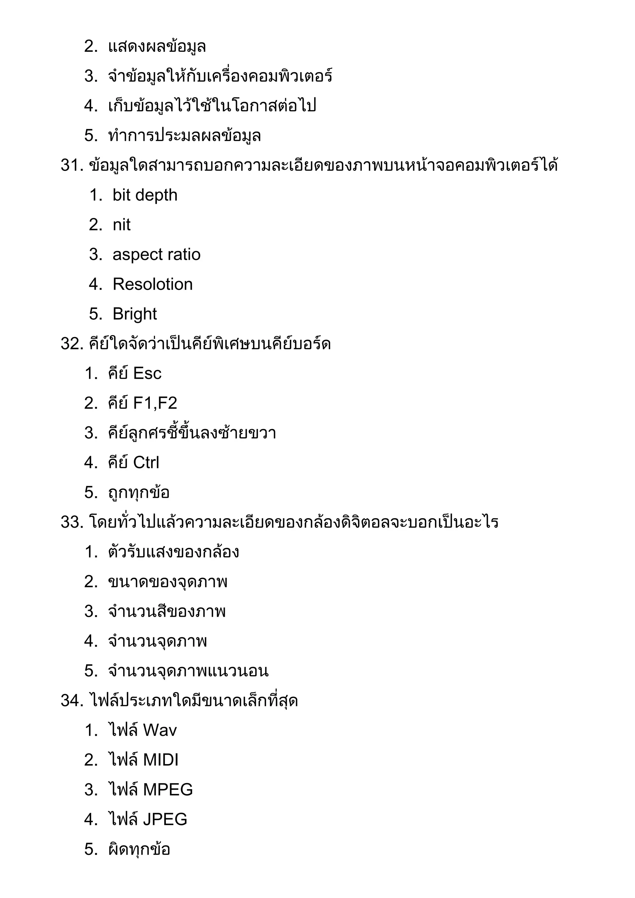2. แสดงผลข้อมูล
3. จาข้อมูลให้กับเครื่องคอมพิวเตอร์
4. เก็บข้อมูลไว้ใช้ในโอกาสต่อไป
5. ทาการประมลผลข้อมูล
31. ข้อมูลใดสามารถบอกความละเอียดของภาพบนหน้าจอคอมพิวเตอร์ได้
1. bit depth
2. nit
3. aspect ratio
4. Resolotion
5. Bright
32. คีย์ใดจัดว่าเป็นคีย์พิเศษบนคีย์บอร์ด
1. คีย์ Esc
2. คีย์ F1,F2
3. คีย์ลูกศรชี้ขึ้นลงซ้ายขวา
4. คีย์ Ctrl
5. ถูกทุกข้อ
33. โดยทั่วไปแล้วความละเอียดของกล้องดิจิตอลจะบอกเป็นอะไร
1. ตัวรับแสงของกล้อง
2. ขนาดของจุดภาพ
3. จานวนสีของภาพ
4. จานวนจุดภาพ
5. จานวนจุดภาพแนวนอน
34. ไฟล์ประเภทใดมีขนาดเล็กที่สุด
1. ไฟล์ Wav
2. ไฟล์ MIDI
3. ไฟล์ MPEG
4. ไฟล์ JPEG
5. ผิดทุกข้อ
 
