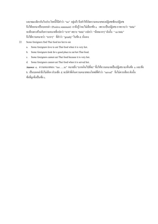 และขณะเดียวกันในประโยคนี้ก็มีคาว่า “no” อยู่แล้ว จึงทาให้เกิดความหมายของปฏิเสธซ้อนปฏิเสธ
จึงได้ออกมาเป็นบอกเล่า (Positive statement) เราจึงรู้ว่าจะไม่เลือกข้อ a. เพราะเป็นปฏิเสธ เราทราบว่า “little”
จะต้องตรงข้ามกับความหมายที่แปลว่า “มาก” เพราะ “little” แปลว่า “น้อยมากๆ” ดังนั้น “ no little”
จึงได้ความหมายว่า “มากๆ” ที่คาว่า “greatly” ในข้อ d. นั่นเอง
22. Some foreigners find Thai food too hot to eat.
a. Some foreigners love to eat Thai food when it is very hot.
b. Some foreigners look for a good place to eat hot Thai food.
c. Some foreigners cannot eat Thai food because it is very hot.
d. Some foreigners cannot eat Thai food when it is served hot.
Answer c. ความหมายของ “too …..to” หมายถึง “มากเกินไปที่จะ” ซึ่งให้ความหมายเป็นปฏิเสธ จะเห็นข้อ a. และข้อ
b. เป็นบอกเล่าจึงไม่เลือก ส่วนข้อ d. จะมีคาที่เกินความหมายของโจทย์ที่คาว่า “served” จึงไม่ควรเลือก ดังนั้น
ข้อที่ถูกจึงเป็นข้อ c.
 
