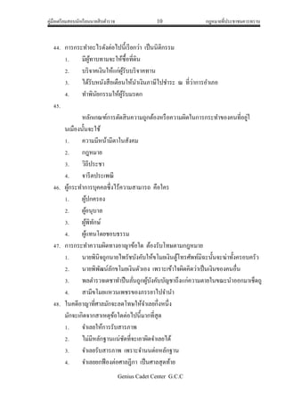 คู่มือเตรียมสอบนักเรียนนายสิบตารวจ 10 กฎหมายที่ประชาชนควรทราบ
Genius Cadet Center G.C.C
44. การกระทาอะไรดังต่อไปนี้เรียกว่า เป็นนิติกรรม
1. มีผู้ทาบทามจะให้ซื้อที่ดิน
2. บริจาคเงินให้แก่ผู้รับบริจาคทาน
3. ได้รับหนังสือเตือนให้นาเงินภาษีไปชาระ ณ ที่ว่าการอาเภอ
4. ทาพินัยกรรมให้ผู้รับมรดก
45.
หลักเกณฑ์การตัดสินความถูกต้องหรือความผิดในการกระทาของคนที่อยู่ใ
นเมืองนั้นจะใช้
1. ความมีหน้ามีตาในสังคม
2. กฎหมาย
3. วิถีประชา
4. จารีตประเพณี
46. ผู้กระทาการบุคคลซึ่งไร้ความสามารถ คือใคร
1. ผู้ปกครอง
2. ผู้อนุบาล
3. ผู้พิทักษ์
4. ผู้แทนโดยชอบธรรม
47. การกระทาความผิดทางอาญาข้อใด ต้องรับโทษตามกฎหมาย
1. นายพินิจถูกนายไพรัชบังคับให้ขโมยเงินตู้โทรศัพท์มิฉะนั้นจะฆ่าทั้งครอบครัว
2. นายพิพัฒน์ลักขโมยเงินตัวเอง เพราะเข้าใจผิดคิดว่าเป็นเงินของคนอื่น
3. พลตารวจเดชาทาปืนลั่นถูกผู้บังคับบัญชาถึงแก่ความตายในขณะนาออกมาเช็ดถู
4. สามีขโมยแหวนเพชรของภรรยาไปจานา
48. ในคดีอาญาที่ศาลมักจะลดโทษให้จาเลยกึ่งหนึ่ง
มักจะเกิดจากสาเหตุข้อใดต่อไปนี้มากที่สุด
1. จาเลยให้การรับสารภาพ
2. ไม่มีหลักฐานแน่ชัดที่จะเอาผิดจาเลยได้
3. จาเลยรับสารภาพ เพราะจานนต่อหลักฐาน
4. จาเลยยกฟ้องต่อศาลฎีกา เป็นศาลสุดท้าย
 