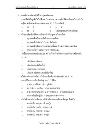 คู่มือเตรียมสอบนักเรียนนายสิบตารวจ 11 กฎหมายที่ประชาชนควรทราบ
Genius Cadet Center G.C.C
49. นายเดียวดายต้องคดีปล้นฆ่าบุพการีของตน
จนแน่ใจว่าถ้าถูกจับได้ไม่พ้นต้องโทษประหารหลบหนีไปซ่อนตัวตามป่าเขาห่างไก
ลผู้คน ทั้งนี้เขาจะต้องหลบซ่อนนานเท่าไรจึงจึงจะพ้นคดี
1. 30 ปี 2. 20 ปี
3. 10 ปี 4. ไม่มีอายุความสาหรับคดีอาญา
50. ข้อความข้างล่างนี้ข้อความใดที่กล่าวถึงกฎหมายไม่ถูกต้อง
1. กฎหมายต้องมีสภาพบังคับและบทลงโทษ
2. กฎหมายคือสิ่งที่ศาลใช้ในการตัดสินคดี
3. กฎหมายเป็นข้อบังคับของประเทศซึ่งทุกประเทศได้มาจากพลเมือง
4. กาหมายเป็นข้อบังคับความประพฤติพลเมือง
51. ในเรื่องกฎหมายทะเบียนราษฎร ข้อใดต้องแจ้งหรือดาเนินการให้แล้วเสร็จภายใน
15 วัน
1. แจ้งเกิดและแจ้งตาย
2. แจ้งเกิดและแจ้งย้ายที่อยู่
3. แจ้งตายและแจ้งย้ายที่อยู่
4. แจ้งเกิด แจ้งตาย และแจ้งย้ายที่อยู่
52. เมื่อมีคนเกิดภายในบ้าน เจ้าบ้านจะต้องไปแจ้งเกิดภายใน 15 วัน ณ
สถานที่ใดและจะต้องนาหลักฐานอะไรไปด้วย
1. สานักงานสถิติแห่งชาติ – สูติบัตร
2. สถานีตารวจใกล้บ้าน – สาเนาทะเบียนบ้าน
3. สานักทะเบียนท้องถิ่น ณ ที่ว่าการอาเภอ – สาเนาทะเบียนบ้าน
4. กานันหรือผู้ใหญ่บ้าน – บัตรประจาตัวประชาชน
53. ลาดับขั้นตอนในการพิจารณาตัดสินคดีของศาลคดีความสิ้นสุด คือข้อใด
1. ศาลชั้นต้น ศาลอุทธรณ์ ศาลฎีกา
2. ศาลชั้นต้น ศาลฎีกา ศาลอุทธรณ์
3. ศาลชั้นต้น ศาลอาญา ศาลฎีกา
4. ศาลชั้นต้น ศาลแขวง ศาลฎีกา
 