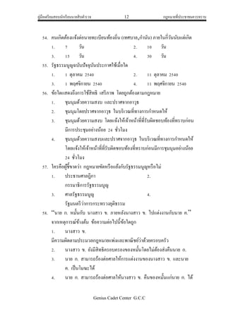 คู่มือเตรียมสอบนักเรียนนายสิบตารวจ 12 กฎหมายที่ประชาชนควรทราบ
Genius Cadet Center G.C.C
54. คนเกิดต้องแจ้งต่อนายทะเบียนท้องถิ่น (เทศบาล,กานัน) ภายในกี่วันนับแต่เกิด
1. 7 วัน 2. 10 วัน
3. 15 วัน 4. 30 วัน
55. รัฐธรรมนูญฉบับปัจจุบันประกาศใช้เมื่อใด
1. 1 ตุลาคม 2540 2. 11 ตุลาคม 2540
3. 1 พฤศจิกายน 2540 4. 11 พฤศจิกายน 2540
56. ข้อใดแสดงถึงการใช้สิทธิ เสรีภาพ โดยถูกต้องตามกฎหมาย
1. ชุมนุมด้วยความสงบ และปราศจากอาวุธ
2. ชุมนุมโดยปราศจากอาวุธ ในบริเวณที่ทางการกาหนดให้
3. ชุมนุมด้วยความสงบ โดยแจ้งให้เจ้าหน้าที่ที่รับผิดชอบท้องที่ทราบก่อน
มีการประชุมอย่างน้อย 24 ชั่วโมง
4. ชุมนุมด้วยความสงบและปราศจากอาวุธ ในบริเวณที่ทางการกาหนดให้
โดยแจ้งให้เจ้าหน้าที่ที่รับผิดชอบท้องที่ทราบก่อนมีการชุมนุมอย่างน้อย
24 ชั่วโมง
57. ใครคือผู้ชี้ขาดว่า กฎหมายขัดหรือแย้งกับรัฐธรรมนูญหรือไม่
1. ประธานศาลฎีกา 2.
กรรมาธิการรัฐธรรมนูญ
3. ศาลรัฐธรรมนูญ 4.
รัฐมนตรีว่าการกระทรวงยุติธรรม
58. “นาย ก. หมั้นกับ นางสาว ข. ภายหลังนางสาว ข. ไปแต่งงานกับนาย ค.”
จากเหตุการณ์ข้างต้น ข้อความต่อไปนี้ข้อใดถูก
1. นางสาว ข.
มีความผิดตามประมวลกฎหมายแพ่งและพาณิชย์ว่าด้วยครอบครัว
2. นางสาว ข. ยังมีสิทธิครอบครองของหมั้นโดยไม่ต้องส่งคืนนาย ก.
3. นาย ก. สามารถร้องต่อศาลให้การแต่งงานของนางสาว ข. และนาย
ค. เป็นโมฆะได้
4. นาย ก. สามารถร้องต่อศาลให้นางสาว ข. คืนของหมั้นแก่นาย ก. ได้
 