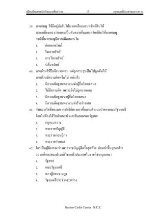 คู่มือเตรียมสอบนักเรียนนายสิบตารวจ 13 กฎหมายที่ประชาชนควรทราบ
Genius Cadet Center G.C.C
59. นายชมพู ใช้มีดขู่บังคับให้นายเหลืองมอบทรัพย์สินให้
นายเหลืองเกรงว่าตนจะเป็นอันตรายจึงมอบทรัพย์สินให้นายชมพู
กรณีนี้นายชมพูมีความผิดสถานใด
1. ยักยอกทรัพย์
2. รีดเอาทรัพย์
3. กรรโชกทรัพย์
4. ปล้นทรัพย์
60. นายอ้วนใช้ปืนยิงนายผอม แต่ลูกกระสุนปืนไปถูกต้นไม้
นายอ้วนมีความผิดหรือไม่ อย่างไร
1. มีความผิดฐานพยายามฆ่าผู้อื่นโดยเจตนา
2. ไม่มีความผิด เพราะยิงไม่ถูกนายผอม
3. มีความผิดฐานฆ่าผู้อื่นโดยเจตนา
4. มีความผิดฐานพยายามทาร้ายร่างกาย
61. กาหมายใดที่พระมหากษัตริย์ทรงตราขึ้นตามคาแนะนาของคณะรัฐมนตรี
โดยไม่ต้องได้รับคาแนะนาและยินยอมของรัฐสภา
1. กฎกระทรวง
2. พระราชบัญญัติ
3. พระราชกฤษฎีกา
4. พระราชกาหนด
62. ใครเป็นผู้พิจารณาร่างพระราชบัญญัติครั้งสุดท้าย ก่อนนาขึ้นทูลเกล้าฯ
ถวายเพื่อลงพระปรมาภิไธยแล้วประกาศในราชกิจจานุเบกษา
1. รัฐสภา
2. คณะรัฐมนตรี
3. สภาผู้แทนราษฎร
4. รัฐมนตรีประจากระทรวง
 