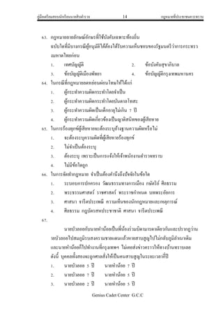 คู่มือเตรียมสอบนักเรียนนายสิบตารวจ 14 กฎหมายที่ประชาชนควรทราบ
Genius Cadet Center G.C.C
63. กฎหมายลายลักษณ์อักษรที่ใช้บังคับเฉพาะท้องถิ่น
ฉบับใดที่มีบางกรณีผู้อนุมัติได้ต้องได้รับความเห็นชอบของรัฐมนตรีว่าการกระทรว
งมหาดไทยก่อน
1. เทศบัญญัติ 2. ข้อบังคับสุขาภิบาล
3. ข้อบัญญัติเมืองพัทยา 4. ข้อบัญญัติกรุงเทพมหานคร
64. ในกรณีที่กฎหมายลดหย่อนผ่อนโทษให้ได้แก่
1. ผู้กระทาความผิดกระทาโดยจาเป็น
2. ผู้กระทาความผิดกระทาโดยบันดาลโทสะ
3. ผู้กระทาความผิดเป็นเด็กอายุไม่เกิน 7 ปี
4. ผู้กระทาความผิดเกี่ยวข้องเป็นญาติสนิทของผู้เสียหาย
65. ในการร้องทุกข์ผู้เสียหายจะต้องระบุอ้างฐานความผิดหรือไม่
1. จะต้องระบุความผิดที่ผู้เสียหายร้องทุกข์
2. ไม่จาเป็นต้องระบุ
3. ต้องระบุ เพราะเป็นการแจ้งให้เจ้าพนักงานตารวจทราบ
4. ไม่มีข้อใดถูก
66. ในการจัดทากฎหมาย จาเป็นต้องคานึงถึงปัจจัยในข้อใด
1. ระบอบการปกครอง วัฒนธรรมทางการเมือง กษัตริย์ ศีลธรรม
2. พระธรรมศาสตร์ ราชศาสตร์ พระราชกาหนด บทพระอัยการ
3. ศาสนา จารีตประเพณี ความเห็นของนักกฎหมายและเหตุการณ์
4. ศีลธรรม กฎบัตรสหประชาชาติ ศาสนา จารีตประเพณี
67.
นายบัวลอยกับนายหาน้อยเป็นพี่น้องร่วมบิดามารดาเดียวกันและปรากฏว่าน
ายบัวลอยไปสมภูมิรบสงครามชายแดนแล้วหายสาบสูญไปไม่กลับภูมิลาเนาเดิม
และนายหาน้อยก็ไปทางานที่กรุงเทพฯ ไม่เคยส่งข่าวคราวให้ทางบ้านทราบเลย
ดังนี้ บุคคลทั้งสองจะถูกศาลสั่งให้เป็นคนสาบสูญในระยะเวลากี่ปี
1. นายบัวลอย 5 ปี นายหาน้อย 7 ปี
2. นายบัวลอย 7 ปี นายหาน้อย 5 ปี
3. นายบัวลอย 2 ปี นายหาน้อย 5 ปี
 