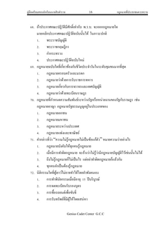 คู่มือเตรียมสอบนักเรียนนายสิบตารวจ 16 กฎหมายที่ประชาชนควรทราบ
Genius Cadet Center G.C.C
68. ถ้าประกาศคณะปฏิวัติมีศักดิ์เท่ากับ พ.ร.บ. จะออกกฎหมายใด
มายกเลิกประกาศคณะปฏิวัติฉบับนั้นได้ ในภาวะปกติ
1. พระราชบัญญัติ
2. พระราชกฤษฎีกา
3. กากระทรวง
4. ประกาศคณะปฏิวัติฉบับใหม่
69. กฎหมายฉบับใดที่เกี่ยวข้องกับชีวิตประจาวันในระดับชุมชนมากที่สุด
1. กฎหมายครอบครัวและมรดก
2. กฎหมายว่าด้วยการรับราชการทหาร
3. กฎหมายเกี่ยวกับการจราจรและเทศบัญญัติ
4. กฎหมายว่าด้วยทะเบียนราษฎร
70. กฎหมายที่กาหนดความสัมพันธ์ระหว่างรัฐหรือหน่วยงานของรัฐกับราษฎร เช่น
กฎหมายอาญา กฎหมายรัฐธรรมนูญอยู่ในประเภทของ
1. กฎหมายเอกชน
2. กฎหมายมหาชน
3. กฎหมายระหว่างประเทศ
4. กฎหมายแพ่งและพาณิชย์
71. คากล่าวที่ว่า “ความไม่รู้กฎหมายไม่เป็นข้อแก้ตัว” หมายความว่าอย่างไร
1. กฎหมายบังคับให้ทุกคนรู้กฎหมาย
2. เมื่อมีการทาผิดกฎหมาย จะอ้างว่าไม่รู้ว่ามีกฎหมายบัญญัติไว้เช่นนั้นไม่ได้
3. ถึงไม่รู้กฎหมายก็ไม่เป็นไร แต่อย่าทาผิดกฎหมายก็แล้วกัน
4. ทุกคนจาเป็นต้องรู้กฎหมาย
72. นิติกรรมใดที่ผู้เยาว์ไม่อาจทาได้โดยลาพังตนเอง
1. การทาพินัยกรรมเมื่อมีอายุ 15 ปีบริบูรณ์
2. การจดทะเบียนรับรองบุตร
3. การซื้อรถยนต์เพื่อขับขี่
4. การรับทรัพย์ที่มีผู้ให้โดยเสน่หา
 