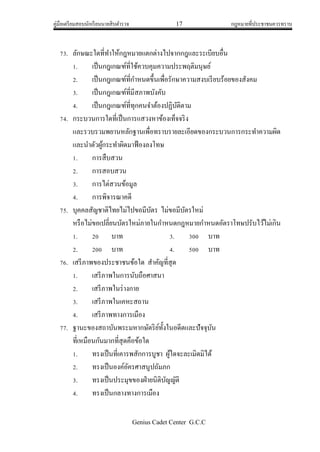 คู่มือเตรียมสอบนักเรียนนายสิบตารวจ 17 กฎหมายที่ประชาชนควรทราบ
Genius Cadet Center G.C.C
73. ลักษณะใดที่ทาให้กฎหมายแตกต่างไปจากกฎและระเบียบอื่น
1. เป็นกฎเกณฑ์ที่ใช้ควบคุมความประพฤติมนุษย์
2. เป็นกฎเกณฑ์ที่กาหนดขึ้นเพื่อรักษาความสงบเรียบร้อยของสังคม
3. เป็นกฎเกณฑ์ที่มีสภาพบังคับ
4. เป็นกฎเกณฑ์ที่ทุกคนจาต้องปฏิบัติตาม
74. กระบวนการใดที่เป็นการแสวงหาข้องเท็จจริง
และรวบรวมพยานหลักฐานเพื่อทราบรายละเอียดของกระบวนการกระทาความผิด
และนาตัวผู้กระทาผิดมาฟ้องลงโทษ
1. การสืบสวน
2. การสอบสวน
3. การไต่สวนข้อมูล
4. การพิจารณาคดี
75. บุคคลสัญชาติไทยไม่ไปขอมีบัตร ไม่ขอมีบัตรใหม่
หรือไม่ขอเปลี่ยนบัตรใหม่ภายในกาหนดกฎหมายกาหนดอัตราโทษปรับไว้ไม่เกิน
1. 20 บาท 3. 300 บาท
2. 200 บาท 4. 500 บาท
76. เสรีภาพของประชาชนข้อใด สาคัญที่สุด
1. เสรีภาพในการนับถือศาสนา
2. เสรีภาพในร่างกาย
3. เสรีภาพในเคหะสถาน
4. เสรีภาพทางการเมือง
77. ฐานะของสถาบันพระมหากษัตริย์ทั้งในอดีตและปัจจุบัน
ที่เหมือนกันมากที่สุดคือข้อใด
1. ทรงเป็นที่เคารพสักการบูชา ผู้ใดจะละเมิดมิได้
2. ทรงเป็นองค์อัครศาสนูปถัมภก
3. ทรงเป็นประมุขของฝ่ายนิติบัญญัติ
4. ทรงเป็นกลางทางการเมือง
 