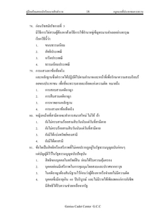 คู่มือเตรียมสอบนักเรียนนายสิบตารวจ 18 กฎหมายที่ประชาชนควรทราบ
Genius Cadet Center G.C.C
78. ก่อนรัชสมัยรัชกาลที่ 5
มีวิธีการไต่สวนผู้ต้องหาด้วยวิธีการใช้อานาจขู่เข็ญทรมานจาเลยอย่างทารุณ
เรียกวิธีนี้ว่า
1. ขนบธรรมเนียม
2. ลัทธิประเพณี
3. จารีตประเพณี
4. ธรรมเนียมประเพณี
79. การแสวงหาข้อเท็จจริง
และหลักฐานซึ่งตารวจได้ปฏิบัติไปตามอานาจและหน้าที่เพื่อรักษาความสงบเรียบร้
อยของประชาชน เพื่อที่จะทราบลายละเอียดแห่งความผิด หมายถึง
1. การสอบสวนคดีอาญา
2. การสืบสวนคดีอาญา
3. การหาพยานหลักฐาน
4. การแสวงหาข้อเท็จจริง
80. หญิงหม้ายที่สามีตายจะทาการสมรสใหม่ ไม่ได้ ถ้า
1. ยังไม่ครบสามร้อยสามสิบวันนับแต่วันที่สามีตาย
2. ยังไม่ครบร้อยสามสิบวันนับแต่วันที่สามีตาย
3. ยังมิได้แบ่งทรัพย์ของสามี
4. ยังมิได้เผาสามี
81. ข้อใดเป็นสิทธิหรือเสรีภาพที่ไม่เคยปรากฏอยู่ในรัฐธรรมนูญฉบับก่อนๆ
แต่บัญญัติไว้ในรัฐธรรมนูญฉบับปัจจุบัน
1. สิทธิของบุคคลในทรัพย์สิน ย่อมได้รับความคุ้มครอง
2. บุคคลย่อมมีเสรีภาพในการชุมนุมโดยสงบและปราศจากอาวุธ
3. ในคดีอาญาต้องสันนิฐานไว้ก่อนว่าผู้ต้องหาหรือจาเลยไม่มีความผิด
4. บุคคลซึ่งมีอายุเกิน 60 ปีบริบูรณ์ และไม่มีรายได้เพียงพอแก่การยังชีพ
มีสิทธิได้รับความช่วยเหลือจากรัฐ
 