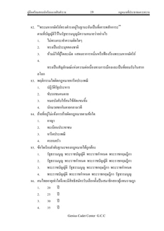 คู่มือเตรียมสอบนักเรียนนายสิบตารวจ 19 กฎหมายที่ประชาชนควรทราบ
Genius Cadet Center G.C.C
82. “พระมหากษัตริย์ทรงดารงอยู่ในฐานะอันเป็นที่เคารพสักการะ”
ตามที่บัญญัติไว้ในรัฐธรรมนูญมีความหมายว่าอย่างไร
1. ไม่ทรงกระทาความผิดใดๆ
2. ทรงเป็นประมุขของชาติ
3. ห้ามมิให้ผู้ใดละเมิด แสดงอาการหมิ่นหรือฟ้องร้องพระมหากษัตริย์
4.
ทรงเป็นสัญลักษณ์แห่งความต่อเนื่องทางการเมืองและเป็นที่ยอมรับในสาก
ลโลก
83. พฤติกรรมใดผิดกฎหมายจารีตประเพณี
1. ปฏิวัติรัฐประหาร
2. ขับรถชนคนตาย
3. หมอบังคับให้คนไข้ตัดแขนทิ้ง
4. นักมวยชกกันตายกลางเวที
84. ย้ายที่อยู่ไม่แจ้งการย้ายผิดกฎหมายตามข้อใด
1. อาญา
2. ทะเบียนประชาชน
3. จารีตประเพณี
4. ครอบครัว
85. ข้อใดเรียงลาดับฐานะของกฎหมายได้ถูกต้อง
1. รัฐธรรมนูญ พระราชบัญญัติ พระราชกาหนด พระราชกฤษฎีกา
2. รัฐธรรมนูญ พระราชกาหนด พระราชบัญญัติ พระราชกฤษฎีกา
3. พระราชบัญญัติ รัฐธรรมนูญ พระราชกฤษฎีกา พระราชกาหนด
4. พระราชบัญญัติ พระราชกาหนด พระราชกฤษฎีกา รัฐธรรมนูญ
86. คนไทยอายุเท่าใดจึงจะมีสิทธิสมัครรับเลือกตั้งเป็นสมาชิกสภาผู้แทนราษฎร
1. 20 ปี
2. 25 ปี
3. 30 ปี
4. 35 ปี
 