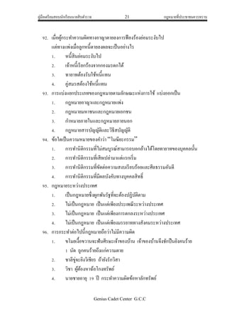 คู่มือเตรียมสอบนักเรียนนายสิบตารวจ 21 กฎหมายที่ประชาชนควรทราบ
Genius Cadet Center G.C.C
92. เมื่อผู้กระทาความผิดทางอาญาตายลงการฟ้องร้องย่อมระงับไป
แต่ทางแพ่งเมื่อลูกหนี้ตายลงผลจะเป็นอย่างไร
1. หนี้สินย่อมระงับไป
2. เจ้าหนี้เรียกร้องจากกองมรดกได้
3. ทายาทต้องรับใช้หนี้แทน
4. คู่สมรสต้องใช้หนี้แทน
93. การแบ่งแยกประเภทของกฎหมายตามลักษณะแห่งการใช้ แบ่งออกเป็น
1. กฎหมายอาญาและกฎหมายแพ่ง
2. กฎหมายมหาชนและกฎหมายเอกชน
3. กาหมายภายในและกฎหมายภายนอก
4. กฎหมายสารบัญญัติและวิธีสบัญญัติ
94. ข้อใดเป็นความหมายของคาว่า “โมฆียะกรรม”
1. การทานิติกรรมที่ไม่สมบูรณ์สามารถบอกล้างได้โดยทายาทของบุคคลนั้น
2. การทานิติกรรมที่เสียเปล่ามาแต่แรกเริ่ม
3. การทานิติกรรมที่ขัดต่อความสงบเรียบร้อยและศีลธรรมอันดี
4. การทานิติกรรมที่มีผลบังคับทางบุคคลสิทธิ์
95. กฎหมายระหว่างประเทศ
1. เป็นกฎหมายซึ่งผูกพันรัฐที่จะต้องปฏิบัติตาม
2. ไม่เป็นกฎหมาย เป็นแต่เพียงประเพณีระหว่างประเทศ
3. ไม่เป็นกฎหมาย เป็นแต่เพียงการตกลงระหว่างประเทศ
4. ไม่เป็นกฎหมาย เป็นแต่เพียงมรรยาททางสังคมระหว่างประเทศ
96. การกระทาต่อไปนี้กฎหมายถือว่าไม่มีความผิด
1. ขโมยเงื้อขวานจะฟันศีรษะเจ้าของบ้าน เจ้าของบ้านจึงชักปืนยิงคนร้าย
1 นัด ถูกคนร้ายถึงแก่ความตาย
2. ชาลีขู่จะยิงวิเชียร ถ้ายังรักวิสา
3. วิชา ผู้ต้องหาฉ้อโกงทรัพย์
4. นายชายอายุ 19 ปี กระทาความผิดข้อหาลักทรัพย์
 