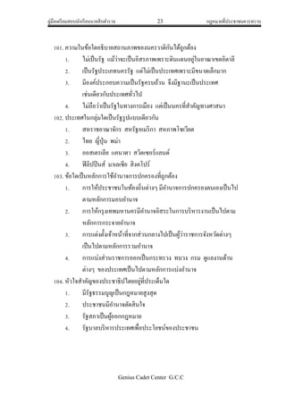 คู่มือเตรียมสอบนักเรียนนายสิบตารวจ 23 กฎหมายที่ประชาชนควรทราบ
Genius Cadet Center G.C.C
101. ความในข้อใดอธิบายสถานภาพของนครวาติกันได้ถูกต้อง
1. ไม่เป็นรัฐ แม้ว่าจะเป็นอิสรภาพเพราะดินแดนอยู่ในอาณาเขตอิตาลี
2. เป็นรัฐประเภทนครรัฐ แต่ไม่เป็นประเทศเพราะมีขนาดเล็กมาก
3. มีองค์ประกอบความเป็นรัฐครบถ้วน จึงมีฐานะเป็นประเทศ
เช่นเดียวกับประเทศทั่วไป
4. ไม่ถือว่าเป็นรัฐในทางการเมือง แต่เป็นนครที่สาคัญทางศาสนา
102. ประเทศในกลุ่มใดเป็นรัฐรูปแบบเดียวกัน
1. สหราชอาณาจักร สหรัฐอเมริกา สหภาพโซเวียต
2. ไทย ญี่ปุ่น พม่า
3. ออสเตรเลีย แคนาดา สวิตเซอร์แลนด์
4. ฟิลิปปินส์ มาเลเซีย สิงคโปร์
103. ข้อใดเป็นหลักการใช้อานาจการปกครองที่ถูกต้อง
1. การให้ประชาชนในท้องถิ่นต่างๆ มีอานาจการปกครองตนเองเป็นไป
ตามหลักการมอบอานาจ
2. การให้กรุงเทพมหานครมีอานาจอิสระในการบริหารงานเป็นไปตาม
หลักการกระจายอานาจ
3. การแต่งตั้งเจ้าหน้าที่จากส่วนกลางไปเป็นผู้ว่าราชการจังหวัดต่างๆ
เป็นไปตามหลักการรวมอานาจ
4. การแบ่งส่วนราชการออกเป็นกระทรวง ทบวง กรม ดูแลงานด้าน
ต่างๆ ของประเทศเป็นไปตามหลักการแบ่งอานาจ
104. หัวใจสาคัญของประชาธิปไตยอยู่ที่ประเด็นใด
1. มีรัฐธรรมนูญเป็นกฎหมายสูงสุด
2. ประชาชนมีอานาจตัดสินใจ
3. รัฐสภาเป็นผู้ออกกฎหมาย
4. รัฐบาลบริหารประเทศเพื่อประโยชน์ของประชาชน
 