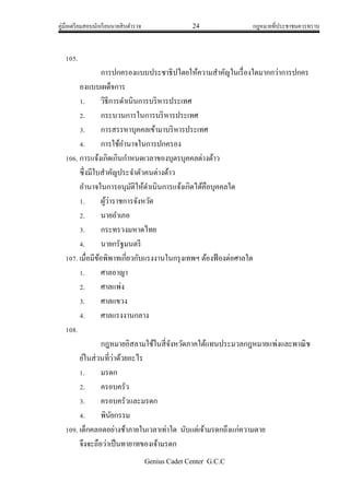 คู่มือเตรียมสอบนักเรียนนายสิบตารวจ 24 กฎหมายที่ประชาชนควรทราบ
Genius Cadet Center G.C.C
105.
การปกครองแบบประชาธิปไตยให้ความสาคัญในเรื่องใดมากกว่าการปกคร
องแบบเผด็จการ
1. วิธีการดาเนินการบริหารประเทศ
2. กระบวนการในการบริหารประเทศ
3. การสรรหาบุคคลเข้ามาบริหารประเทศ
4. การใช้อานาจในการปกครอง
106. การแจ้งเกิดเกินกาหนดเวลาของบุตรบุคคลต่างด้าว
ซึ่งมีใบสาคัญประจาตัวคนต่างด้าว
อานาจในการอนุมัติให้ดาเนินการแจ้งเกิดได้คือบุคคลใด
1. ผู้ว่าราชการจังหวัด
2. นายอาเภอ
3. กระทรวงมหาดไทย
4. นายกรัฐมนตรี
107. เมื่อมีข้อพิพาทเกี่ยวกับแรงงานในกรุงเทพฯ ต้องฟ้องต่อศาลใด
1. ศาลอาญา
2. ศาลแพ่ง
3. ศาลแขวง
4. ศาลแรงงานกลาง
108.
กฎหมายอิสลามใช้ในสี่จังหวัดภาคใต้แทนประมวลกฎหมายแพ่งและพาณิช
ย์ในส่วนที่ว่าด้วยอะไร
1. มรดก
2. ครอบครัว
3. ครอบครัวและมรดก
4. พินัยกรรม
109. เด็กคลอดอย่างช้าภายในเวลาเท่าใด นับแต่เจ้ามรดกถึงแก่ความตาย
จึงจะถือว่าเป็นทายาทของเจ้ามรดก
 