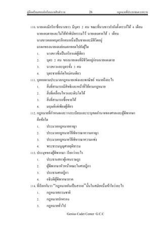 คู่มือเตรียมสอบนักเรียนนายสิบตารวจ 26 กฎหมายที่ประชาชนควรทราบ
Genius Cadet Center G.C.C
110. นายแดงมีภริยาชื่อนางขาว มีบุตร 2 คน ขณะที่นางขาวกาลังตั้งครรภ์ได้ 4 เดือน
นายแดงตายและไม่ได้ทาพินัยกรรมไว้ นายแดงตายได้ 1 เดือน
นางขาวคลอดบุตรอีกคนหนึ่งเป็นชายและมีชีวิตอยู่
มรดกของนายแดงย่อมตกทอดไปยังผู้ใด
1. นางขาวซึ่งเป็นภริยาแต่ผู้เดียว
2. บุตร 2 คน ของนายแดงที่มีชีวิตอยู่ก่อนนายแดงตาย
3. นางขาวและบุตรทั้ง 3 คน
4. บุตรชายที่เกิดใหม่คนเดียว
111. บุคคลตามประมวลกฎหมายแพ่งและพาณิชย์ หมายถึงอะไร
1. สิ่งที่สามารถมีสิทธิและหน้าที่ได้ตามกฎหมาย
2. สิ่งที่เคลื่อนไหวและเติบโตได้
3. สิ่งที่สามารถซื้อขายได้
4. มนุษย์แต่เพียงผู้เดียว
112. กฎหมายที่กาหนดและวางระเบียบและระบุเขตอานาจของศาลและผู้พิพากษา
คือข้อใด
1. ประมวลกฎหมายอาญา
2. ประมวลกฎหมายวิธีพิจารณาความอาญา
3. ประมวลกฎหมายวิธีพิจารณาความแพ่ง
4. พระธรรมนูญศาลยุติธรรม
113. ประมุขของผู้พิพากษา เรียกว่าอะไร
1. ประธานสภาผู้แทนราษฎร
2. ผู้พิพากษาหัวหน้าคณะในศาลฎีกา
3. ประธานศาลฎีกา
4. อธิบดีผู้พิพากษาภาค
114. ที่เรียกกันวา “กฎหมายอันเป็นสากล”นั้นในสมัยหนึ่งเข้าใจว่าอะไร
1. กฎหมายธรรมชาติ
2. กฎหมายปกครอง
3. กฎหมายทั่วไป
 