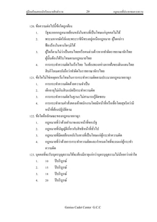 คู่มือเตรียมสอบนักเรียนนายสิบตารวจ 29 กฎหมายที่ประชาชนควรทราบ
Genius Cadet Center G.C.C
120. ข้อความต่อไปนี้ข้อใดถูกต้อง
1. รัฐจะออกกฎหมายย้อนหลังในทางที่เป็นโทษแก่บุคคลไม่ได้
2. พระมหากษัตริย์และพระราชินีทรงอยู่เหนือกฎหมาย ผู้ใดกล่าว
ฟ้องร้องในทางใดๆมิได้
3. ผู้ใดก็ตามไม่ว่าเป็นคนไทยหรือคนต่างด้าวหากทาผิดราชอาณาจักไทย
ผู้นั้นต้องได้รับโทษตามกฎหมายไทย
4. การกระทาความผิดในเรือไทย ในท้องทะเลห่างจากฝั่งของดินแดนไทย
สิบกิโลเมตรยังถือว่าทาผิดในราชอาณาจักรไทย
121. ข้อใดไม่ใช่เหตุยกเว้นโทษในการกระทาความผิดตามประมวลกฎหมายอาญา
1. การกระทาความผิดด้วยความจาเป็น
2. เด็กอายุไม่เกินสิบแปดปีกระทาความผิด
3. การกระทาความผิดในฐานะไม่สามารถรู้ผิดชอบ
4. การกระทาตามคาสั่งของเจ้าพนักงานโดยมีหน้าที่หรือเชื่อโดยสุจริตว่ามี
หน้าที่ต้องปฏิบัติตาม
122. ข้อใดคือลักษณะของกฎหมายอาญา
1. กฎหมายที่ว่าด้วยอานาจและหน้าที่ของรัฐ
2. กฎหมายที่บัญญัติเกี่ยวกับสิทธิหน้าที่ทั่วไป
3. กฎหมายที่มีผลย้อนหลังในทางที่เป็นโทษแก่ผู้กระทาความผิด
4. กฎหมายที่ว่าด้วยการกระทาความผิดและกาหนดโทที่จะลงแก่ผู้กระทา
ความผิด
123. บุคคลที่จะรับบุตรบุญธรรมได้จะต้องมีอายุแก่กว่าบุตรบุญธรรมไม่น้อยกว่าเท่าใด
1. 10 ปีบริบูรณ์
2. 15 ปีบริบูรณ์
3. 18 ปีบริบูรณ์
4. 20 ปีบริบูรณ์
 