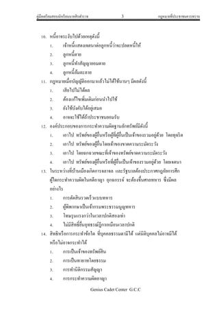 คู่มือเตรียมสอบนักเรียนนายสิบตารวจ 3 กฎหมายที่ประชาชนควรทราบ
Genius Cadet Center G.C.C
10. หนี้อาจระงับไปด้วยเหตุดังนี้
1. เจ้าหนี้แสดงเจตนาต่อลูกหนี้ว่าจะปลดหนี้ให้
2. ลูกหนี้ตาย
3. ลูกหนี้ทาสัญญายอมตาย
4. ลูกหนี้ล้มละลาย
11. กฎหมายเมื่อบัญญัติออกมาแล้วไม่ได้ใช้นานๆ มีผลดังนี้
1. เสียไปไม่ได้ผล
2. ต้องแก้ไขเพิ่มเติมก่อนนาไปใช้
3. ยังใช้บังคับได้อยู่เสมอ
4. อาจจะใช้ได้ถ้าประชาชนยอมรับ
12. องค์ประกอบของการกระทาความผิดฐานลักทรัพย์มีดังนี้
1. เอาไป ทรัพย์ของผู้อื่นหรือผู้ที่ผู้อื่นเป็นเจ้าของรวมอยู่ด้วย โดยทุจริต
2. เอาไป ทรัพย์ของผู้อื่นโดยเจ้าของขาดความระมัดระวัง
3. เอาไป โดยฉกฉวยขณะที่เจ้าของทรัพย์ขาดความระมัดระวัง
4. เอาไป ทรัพย์ของผู้อื่นหรือที่ผู้อื่นเป็นเจ้าของรวมอยู่ด้วย โดยเจตนา
13. ในระหว่างที่บ้านเมืองเกิดการจลาจล และรัฐบาลต้องประกาศกฎอัยการศึก
ผู้ใดกระทาความผิดในคดีอาญา อุกฉกรรจ์ จะต้องขึ้นศาลทหาร ซึ่งมีผล
อย่างไร
1. การตัดสินรวดเร็วแบบทหาร
2. ผู้พิพากษาเป็นเจ้ากรมพระธรรมนูญทหาร
3. โทษรุนแรงกว่าในเวลาปกติสองเท่า
4. ไม่มีสิทธิ์ยื่นอุทธรณ์ฎีกาเหมือนเวลาปกติ
14. สิทธิหรือการกระทาข้อใด ที่บุคคลธรรมดามีได้ แต่นิติบุคคลไม่อาจมีได้
หรือไม่อาจกระทาได้
1. การเป็นเจ้าของทรัพย์สิน
2. การเป็นทายาทโดยธรรม
3. การทานิติกรรมสัญญา
4. การกระทาความผิดอาญา
 
