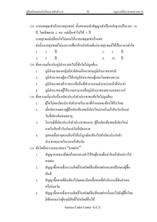 คู่มือเตรียมสอบนักเรียนนายสิบตารวจ 31 กฎหมายที่ประชาชนควรทราบ
Genius Cadet Center G.C.C
128. นายนพคุณเช่าบ้านนายสุรพงษ์ ทั้งสองคนทาสัญญาเช่าเป็นหลักฐานเป็นเวลา 10
ปี โดยมีพยาน 2 คน แต่เมื่อเช่าไปได้ 2 ปี
นายสุรพงษ์เปลี่ยนใจไม่ยอมให้นายนพคุณเช่าบ้านต่อ
ดังนั้นนายสุรพงษ์ไม่มามารถฟ้องร้องบังคับคดีแก่นายสุรพงษ์ได้เป็นเวลาเท่าใด
1. 2 ปี 2. 3 ปี
3. 5 ปี 4. 10 ปี
129. ข้อความเกี่ยวกับภูมิลาเนาต่อไปนี้ข้อใดไม่ถูกต้อง
1. ภูมิลาเนาของหญิงมีสามีย่อมถือเอาตามภูมิลาเนาของสามี
2. ภูมิลาเนาของผู้เยาว์ได้แก่ภูมิลาเนาของผู้แทนโดยชอบธรรม
3. ภูมิลาเนาของข้าราชการคือถิ่นที่ทาการตามตาแหน่งหน้าที่ประจา
4. ภูมิลาเนาของผู้ไร้ความสามารถคือภูมิลาเนาของสถานสงเคราะห์
130. ข้อความเกี่ยวกับเรื่องบัตรประจาตัวประชาชนข้อใดไม่ถูกต้อง
1. ผู้ใดไม่ขอบัตรประจาตัวภายในเวลาที่กาหนดจะต้องได้รับโทษ
2. เมื่อบัตรหมดอายุผู้ถือบัตรต้องขอมีบัตรใหม่ภายในเก้าสิบวันนับแต่
วันที่บัตรเดิมหมดอายุ
3. ในกรณีที่บัตรประจาตัวประชาชนหาย ผู้ถือบัตรต้องขอมีบัตรใหม่
ภายในสิบห้าวันนับแต่วันที่บัตรหาย
4. บุคคลเมื่ออายุครบสิบห้าปีบริบูรณ์จะต้องไปทาบัตรประจาตัว
ประชาชนภายในเวลาเก้าสิบวัน
131. ข้อใดคือความหมายของ “ขายฝาก”
1. สัญญาขายของที่พ่อค้าคนกลางทาไว้กับผู้ขายเพื่อนาสินค้าดังกล่าวไป
ขายต่อ
2. สัญญาซื้อขายซึ่งกรรมสิทธิ์ในทรัพย์สินที่ขายฝากจะตกเป็นของผู้ซื้อ
ทันที
3. สัญญาซื้อขายที่ดินต้องไปจดทะเบียนซื้อขายที่สานักงานที่ดินอาเภอ
หรือจังหวัด
4. สัญญาซื้อขายซึ่งกรรมสิทธิ์ในทรัพย์สินที่ขายฝากนั้นตกไปยังผู้ซื้อโดย
มีข้อตกลงว่าผู้ขายมีสิทธิ์ไถ่ทรัพย์คืนได้
 