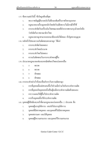 คู่มือเตรียมสอบนักเรียนนายสิบตารวจ 34 กฎหมายที่ประชาชนควรทราบ
Genius Cadet Center G.C.C
137. ข้อความต่อไปนี้ ข้อใดถูกต้องที่สุด
1. พระราชบัญญัติบางฉบับไม่ต้องลงพิมพ์ในราชกิจจานุเบกษา
2. กฎหมายบางเรื่องถูกยกเลิกโดยอัตโนมัติเพราะไม่มีกรณีให้ใช้
3. การกระทาผิดในเครื่องบินไทยขณะจอดที่ท่าอากาศยานกรุงนิวยอร์คถือ
ว่าทาผิดในราชอาณาจักรไทย
4. กฎหมายอาญาสามารถออกมาย้อนหลังได้เสมอ ถ้ารัฐสภาอนุญาต
138. หลักทั่วไปของความรับผิดชอบทางอาญา ได้แก่
1. การกระทาผิดโดยเจตนา
2. การกระทาโดยประมาท
3. การกระทาโดยไม่เจตนา
4. ความรับผิดชอบในการกระทาของผู้อื่น
139. ประมวลกฎหมายแพ่งและพาณิชย์ของไทยแบ่งออกเป็น
1. 5 พรรพ
2. 6 พรรพ
3. 5 ลักษณะ
4. 6 ลักษณะ
140. การกระทาอย่างไรจึงจะเป็นตัวการในความผิดอาญา
1. การที่บุคคลตั้งแต่สองคนขึ้นไปร่วมมือร่วมใจกันกระทาความผิด
2. การที่บุคคลใดบุคคลหนึ่งเป็นผู้ลงมือกระทาความผิดด้วยตนเอง
3. การวางแผนให้ผู้อื่นไปกระทาความผิด
4. การจ้างบุคคลอื่นให้กระทาความผิด
141. บุคคลผู้มีสิทธิและหน้าที่ตามกฎหมายแบ่งออกเป็น 2 ประเภท คือ
1. บุคคลผู้บรรลุนิติภาวะ และยังไม่บรรลุนิติภาวะ
2. บุคคลที่มีสภาพบุคคล และบุคคลที่ไม่มีสภาพบุคคล
3. บุคคลธรรมดา และนิติบุคคล
4. บุคคลผู้มีความสามารถ และบุคคลไร้ความสามารถ
 