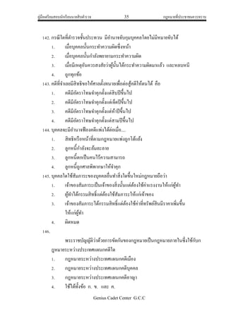 คู่มือเตรียมสอบนักเรียนนายสิบตารวจ 35 กฎหมายที่ประชาชนควรทราบ
Genius Cadet Center G.C.C
142. กรณีใดที่ตารวจชั้นประทวน มีอานาจจับกุมบุคคลโดยไม่มีหมายจับได้
1. เมื่อบุคคลนั้นกระทาความผิดซึ่งหน้า
2. เมื่อบุคคลนั้นกาลังพยายามกระทาความผิด
3. เมื่อมีเหตุอันควรสงสัยว่าผู้นั้นได้กระทาความผิดมาแล้ว และหลบหนี
4. ถูกทุกข้อ
143. คดีที่จาเลยมีสิทธิขอให้ศาลตั้งทนายเพื่อต่อสู้คดีให้ตนได้ คือ
1. คดีมีอัตราโทษจาคุกตั้งแต่สิบปีขึ้นไป
2. คดีมีอัตราโทษจาคุกตั้งแต่เจ็ดปีขึ้นไป
3. คดีมีอัตราโทษจาคุกตั้งแต่ห้าปีขึ้นไป
4. คดีมีอัตราโทษจาคุกตั้งแต่สามปีขึ้นไป
144. บุคคลจะมีอานาจฟ้องคดีแพ่งได้ต่อเมื่อ....
1. สิทธิหรือหน้าที่ตามกฎหมายแพ่งถูกโต้แย้ง
2. ลูกหนี้กาลังจะล้มละลาย
3. ลูกหนี้ตกเป็นคนไร้ความสามารถ
4. ลูกหนี้ถูกศาลพิพากษาให้จาคุก
145. บุคคลใดใช้สัมภาระของบุคคลอื่นทาสิ่งใดขึ้นใหม่กฎหมายถือว่า
1. เจ้าของสัมภาระเป็นเจ้าของสิ่งนั้นแต่ต้องใช้ค่าแรงงานให้แก่ผู้ทา
2. ผู้ทาได้กรรมสิทธิ์แต่ต้องใช้สัมภาระให้แก่เจ้าของ
3. เจ้าของสัมภาระได้กรรมสิทธิ์แต่ต้องใช้ค่าที่ทรัพย์สินมีราคาเพิ่มขึ้น
ให้แก่ผู้ทา
4. ผิดหมด
146.
พระราชบัญญัติว่าด้วยการขัดกันของกฎหมายเป็นกฎหมายภายในซึ่งใช้กับก
ฎหมายระหว่างประเทศแผนกคดีใด
1. กฎหมายระหว่างประเทศแผนกคดีเมือง
2. กฎหมายระหว่างประเทศแผนกคดีบุคคล
3. กฎหมายระหว่างประเทศแผนกคดีอาญา
4. ใช้ได้ทั้งข้อ ก. ข. และ ค.
 