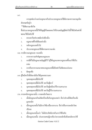 คู่มือเตรียมสอบนักเรียนนายสิบตารวจ 36 กฎหมายที่ประชาชนควรทราบ
Genius Cadet Center G.C.C
147.
การอุดช่องว่างแห่งกฎหมายในประมวลกฎหมายวิธีพิจารณาความอาญามีห
ลักเกณฑ์อยู่ว่า
“วิธีพิจารณาข้อใด
ซึ่งประมวลกฎหมายนี้มิได้บัญญัติโดยเฉพาะให้นาบทบัญญัติต่อไปนี้ใช้บังคับเท่าที่
พอจะใช้บังคับได้
1. ครองจารีตประเพณีแห่งท้องถิ่น
2. กฎหมายที่ใกล้เคียงอย่างยิ่ง
3. หลักกฎหมายทั่วไป
4. ประมวลกฎหมายวิธีพิจารณาความแพ่ง
148. การตีความกฎหมาย หมายถึง
1. การหาความสาคัญของกฎหมาย
2. กรณีที่ไม่มีกฎหมายบัญญัติไว้ ผู้ใช้กฎหมายหากฎหมายขึ้นมาใช้ปรับ
แทน
3. การค้นหาความหมายของกฎหมายที่มีถ้อยคาไม่ชัดเจนแน่นอน
4. ผิดทุกข้อ
149. ผู้ใดมีหน้าที่เสียภาษีเงินได้บุคคลธรรมดา
1. บุคคลทุกคนที่มีเงินได้
2. บุคคลทุกคนที่มีเงินได้ ยกเว้นผู้เยาว์
3. บุคคลทุกคนที่มีเงินได้ ยกเว้นผู้เสมือนไร้ความสามารถ
4. บุคคลทุกคนที่มีเงินได้ ยกเว้นผู้ไร้ความสามารถ
150. การยกเลิกกฎหมายนั้น อาจยกเลิกโดยการ
1. เมื่อมีกฎหมายใหม่ขัดหรือแย้งกับกฎหมายเก่า ถือว่าส่วนที่ขัดหรือแย้ง
ถูกยกเลิก
2. เมื่อกฎหมายนั้นไม่มีการใช้มาเป็นเวลานาน ถือว่าเป็นการยกเลิกโดย
ปริยาย
3. เมื่อกฎหมายนั้นเก่า ไม่มีประสิทธิภาพในการใช้บังคับ
4. เมื่อกฎหมายนั้น ประธานศาลฎีกาเห็นว่าควรยกเลิกจึงสั่งยกเลิกการใช้
 