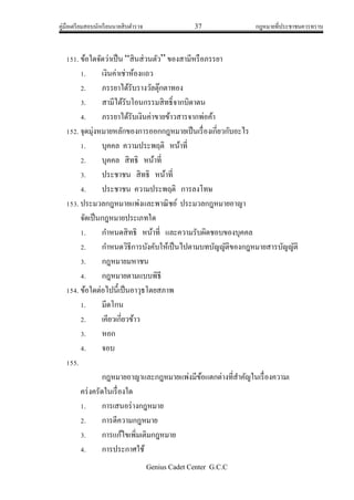 คู่มือเตรียมสอบนักเรียนนายสิบตารวจ 37 กฎหมายที่ประชาชนควรทราบ
Genius Cadet Center G.C.C
151. ข้อใดจัดว่าเป็น “สินส่วนตัว” ของสามีหรือภรรยา
1. เงินค่าเช่าห้องแถว
2. ภรรยาได้รับรางวัลตุ๊กตาทอง
3. สามีได้รับโอนกรรมสิทธิ์จากบิดาตน
4. ภรรยาได้รับเงินค่าขายข้าวสารจากพ่อค้า
152. จุดมุ่งหมายหลักของการออกกฎหมายเป็นเรื่องเกี่ยวกับอะไร
1. บุคคล ความประพฤติ หน้าที่
2. บุคคล สิทธิ หน้าที่
3. ประชาชน สิทธิ หน้าที่
4. ประชาชน ความประพฤติ การลงโทษ
153. ประมวลกฎหมายแพ่งและพาณิชย์ ประมวลกฎหมายอาญา
จัดเป็นกฎหมายประเภทใด
1. กาหนดสิทธิ หน้าที่ และความรับผิดชอบของบุคคล
2. กาหนดวิธีการบังคับให้เป็นไปตามบทบัญญัติของกฎหมายสารบัญญัติ
3. กฎหมายมหาชน
4. กฎหมายตามแบบพิธี
154. ข้อใดต่อไปนี้เป็นอาวุธโดยสภาพ
1. มีดโกน
2. เคียวเกี่ยวข้าว
3. หอก
4. จอบ
155.
กฎหมายอาญาและกฎหมายแพ่งมีข้อแตกต่างที่สาคัญในเรื่องความเ
คร่งครัดในเรื่องใด
1. การเสนอร่างกฎหมาย
2. การตีความกฎหมาย
3. การแก้ไขเพิ่มเติมกฎหมาย
4. การประกาศใช้
 