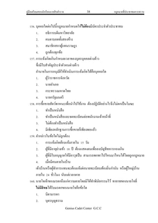 คู่มือเตรียมสอบนักเรียนนายสิบตารวจ 38 กฎหมายที่ประชาชนควรทราบ
Genius Cadet Center G.C.C
156. บุคคลใดต่อไปนี้กฎหมายกาหนดให้ไม่ต้องมีบัตรประจาตัวประชาชน
1. อธิการบดีมหาวิทยาลัย
2. คนตาบอดทั้งสองข้าง
3. สมาชิกสภาผู้แทนราษฎร
4. ถูกต้องทุกข้อ
157. การแจ้งเกิดเกินกาหนดเวลาของบุตรบุคคลต่างด้าว
ซึ่งมีใบสาคัญประจาตัวคนต่างด้าว
อานาจในการอนุมัติให้ดาเนินการแจ้งเกิดได้คือบุคคลใด
1. ผู้ว่าราชการจังหวัด
2. นายอาเภอ
3. กระทรวงมหาดไทย
4. นายกรัฐมนตรี
158. การซื้อขายสัตว์พาหนะเพื่อนาไปใช้งาน ต้องปฏิบัติอย่างไรจึงไม่ตกเป็นโมฆะ
1. ทาเป็นหนังสือ
2. ทาเป็นหนังสือและจดทะเบียนต่อพนักงานเจ้าหน้าที่
3. ไม่ต้องทาเป็นหนังสือ
4. มีเพียงหลักฐานการซื้อขายก็เพียงพอแล้ว
159. คากล่าวในข้อใดไม่ถูกต้อง
1. การแจ้งเกิดต้องแจ้งภายใน 15 วัน
2. ผู้ที่มีอายุย่างเข้า 18 ปี ต้องแสดงตนเพื่อลงบัญชีทหารกองเกิน
3. ผู้ที่มีใบอนุญาตให้มีอาวุธปืน สามารถพกพาไปไหนมาไหนได้โดยถูกกฎหมาย
4. เมื่อมีคนตายในบ้าน
เจ้าบ้านหรือผู้ทาการแทนจะต้องแจ้งต่อนายทะเบียนท้องถิ่นกานัน หรือผู้ใหญ่บ้าน
ภายใน 24 ชั่วโมง นับแต่เวลาตาย
160. นายโจเจ้าของมรดกถึงแก่ความตายโดยมิได้ทาพินัยกรรมไว้ ทายาทของนายโจที่
ไม่มีสิทธได้รับมรดกของนายโจคือข้อใด
1. บิดามารดา
2. บุตรบุญธรรม
 