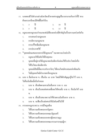 คู่มือเตรียมสอบนักเรียนนายสิบตารวจ 4 กฎหมายที่ประชาชนควรทราบ
Genius Cadet Center G.C.C
15. นายทองดีไปทางานต่างจังหวัดแล้วหายสาบสูญเป็นเวลานานเกินกว่ากี่ปี ทาง
ฝ่ายภรรยาจึงจะมีสิทธิ์ยื่นคาร้อง
1. 3 ปี 3. 10 ปี
2. 5 ปี 4. 15 ปี
16. กฎหมายอาญาและกาหมายแพ่งมีข้อแตกต่างที่สาคัญในเรื่องความเคร่งครัดใน
1. การเสนอร่างกฎหมาย
2. การตีความกฎหมาย
3. การแก้ไขเพิ่มเติมกฎหมาย
4. การประกาศใช้
17. “บุคคลย่อมเสมอภาคภายใต้กฎหมาย” หมายความว่าอย่างไร
1. กฎหมายใช้บังคับได้กับทุกคน
2. บุคคลที่อยู่ภายใต้กฎหมายฉบับเดียวกันย่อมได้รับประโยชน์หรือ
ได้รับโทษ เช่นเดียวกัน
3. บุคคลมีสิทธิ์ที่จะกระทาการใดๆ ได้ตามใจสมัครเสมอเท่าเทียมกัน
4. ไม่มีบุคคลใดมีอานาจเหนือกฎหมาย
18. นาย ก. ยืมเงินนาย ข. เป็นเงิน 60 บาท โดยมิได้ทาสัญญากู้กันไว้ นาย ก.
ไม่คืนเงินยืมเมื่อถึงกาหนด
1. นาย ข. ต้องติดตามทวงเงินคืนจาก นาย ก. เอง
2. นาย ข. ต้องร้องขอต่อศาลเพื่อขอให้ศาลสั่ง นาย ก. คืนเงินให้ นาย
ข.
3. นาย ข. ต้องจ้างทนายความให้ช่วยทวงเงินคืนจาก นาย ก.
4. นาย ข. จะฟ้องร้องต่อศาลให้บังคับคดีไม่ได้
19. การออกกฎกระทรวง กรณีใดถูกต้อง
1. ได้รับความเห็นชอบจากรัฐสภา
2. ได้รับความเห็นชอบจากคณะรัฐมนตรี
3. ได้รับความเห็นชอบจากสภาผู้แทนราษฎร
4. ได้รับความเห็นชอบจากคณะกรรมการกฤษฎีกา
 