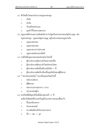 คู่มือเตรียมสอบนักเรียนนายสิบตารวจ 40 กฎหมายที่ประชาชนควรทราบ
Genius Cadet Center G.C.C
161. ข้อใดเป็นโทษตามประมวลกฎหมายอาญา
1. กักขัง
2. กักกัน
3. ห้ามเข้าเขตกาหนด
4. คุมตัวไว้ในสถานพยาบาล
162. กฎหมายที่กาหนดความสัมพันธ์ระหว่างรัฐหรือหน่วยงานของรัฐกับราษฎร เช่น
กฎหมายอาญา กฎหมายรัฐธรรมนูญ อยู่ในประเภทของกฎหมายใด
1. กฎหมายเอกชน
2. กฎหมายมหาชน
3. กฎหมายระหว่างประเทศ
4. กฎหมายแพ่งและพาณิชย์
163. กรณีใดที่กฎหมายจะลดหย่อนผ่อนโทษให้
1. ผู้กระทาความผิดกระทาโดยความจาเป็น
2. ผู้กระทาความผิดกระทาโดยบันดาลโทสะ
3. ผู้กระทาความผิดเป็นเด็กอายุไม่เกิน 7 ปี
4. ผู้กระทาความผิดเกี่ยวข้องเป็นญาติสนิทของผู้เสียหาย
164. “ ทนายของแผ่นดิน” หมายถึงบุคคลใดต่อไปนี้
1. พนักงานอัยการ
2. ผู้พิพากษา
3. คณะกรรมการตุลาการ ( ก.ต.)
4. ประธานศาลฎีกา
165. ชายไทยที่มีสัญชาติไทยซึ่งมีอายุย่างเข้า 21 ปี
จะต้องไปติดต่อที่อาเภอหรือภูมิลาเนาทหารของตนเพื่ออะไร
1. ขึ้นทะเบียนทหาร
2. รับหมายเกณฑ์
3. ตรวจคัดเลือกเข้ารับราชการทหาร
4. ข้อ 2 และ 3 ถูก
 