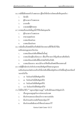 คู่มือเตรียมสอบนักเรียนนายสิบตารวจ 41 กฎหมายที่ประชาชนควรทราบ
Genius Cadet Center G.C.C
166. กรณีที่มีเด็กคลอดในโรงพยาบาล ผู้มีหน้าที่แจ้งการเกิดของเด็กคือบุคคลใด 3
1. บิดาเด็ก
2. ผู้อานวยการโรงพยาบาล
3. มารดาเด็ก
4. นายแพทย์ผู้ทาคลอด
167. หากพบเห็นคนเกิดซึ่งถูกทิ้งไว้ให้แจ้งต่อบุคคลใด
1. ผู้อานวยการโรงพยาบาล
2. สาธารณสุขอาเภอ
3. นายทะเบียนตาบล
4. นายทะเบียนอาเภอ
168. กรณีเคลื่อนย้ายศพที่เก็บหรือฝังผิดไปจากสถานที่ที่ได้แจ้งไว้เดิม
จะต้องขออนุญาตจากใครก่อน
1. นายทะเบียนแห่งท้องที่ที่ศพนั้นตั้งอยู่
2. นายทะเบียนผู้รับแจ้งคนแรก เพื่อแก้ไขรายการให้ถูกต้องตามข้อเท็จจริง
3. นายทะเบียนแห่งท้องที่ที่จะนาศพไปเก็บหรือฝัง
4. นายทะเบียนกลาง เพราะมีอานาจให้เคลื่อนย้ายศพได้หลายสถานที่
169. กรณีผู้ถือบัตรประจาตัวประชาชนเสียสัญชาติไทยตามกฎหมาย
จะต้องส่งมอบแก่พนักงานเจ้าหน้าที่แห่งท้องที่ที่ตนมีภูมิลาเนาหรือมีชื่ออยู่ในทะเบียนบ้
านภายในกี่วัน
1. 30 วันนับแต่วันที่เสียสัญชาติไป
2. 60 วันนับแต่วันที่เสียสัญชาติไป
3. 45 วันนับแต่วันที่เสียสัญชาติไป
4. 120 วันนับแต่วันที่เสียสัญชาติไป
170. สิ่งที่เรียกได้ว่า “ กฎหมายรัฐธรรมนูญ” จะต้องมีลักษณะสาคัญอย่างไร
1. เป็นกฎหมายสูงสุดในการปกครองประเทศ
2. ต้องกาหนดตามระเบียบบริหารราชการแผ่นดิน
3. ต้องกาหนดอานาจอธิปไตยของรัฐเอาไว้
4. ต้องกาหนดสิทธิและหน้าที่ของปวงชนเอาไว้
 