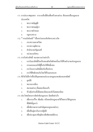 คู่มือเตรียมสอบนักเรียนนายสิบตารวจ 42 กฎหมายที่ประชาชนควรทราบ
Genius Cadet Center G.C.C
171. การประกาศยุบสภา การเวนคืนที่ดินเพื่อสร้างทางด่วน ต้องออกเป็นกฎหมาย
ประเภทใด
1. พระราชบัญญัติ
2. พระราชกฤษฎีกา
3. พระราชกาหนด
4. กฎกระทรวง
172. “ กรมบังคับคดี “ เป็นหน่วยงานสังกัดกระทรวงใด
1. กระทรวงมหาดไทย
2. กระทรวงยุติธรรม
3. สานักนายกรัฐมนตรี
4. หน่วยงานอิสระ
173. การรับช่วงสิทธิ์ หมายความว่าอย่างไร
1. การรับเอาสิทธิ์เรียกร้องของฝ่ายใดฝ่ายหนึ่งมาให้ด้วยอานาจแห่งกฎหมาย
2. การมอบหมายให้ผู้อื่นรับใช้สิทธิ์แทน
3. การโอนกรรมสิทธิ์ต่อกันเป็นช่วงๆ
4. การใช้สิทธิแทนกันโดยได้รับมอบหมาย
174. ข้อใดไม่ถือว่าเป็นนิติบุคคลตามประมวลกฎหมายแพ่งและพาณิชย์
1. มูลนิธิ
2. ทบวงการเมือง
3. สมาคมต่างๆ ที่จดทะเบียนแล้ว
4. ห้างหุ้นส่วนทั้งที่จดทะเบียนและยังไม่จดทะเบียน
175. ประโยชน์ของการจัดลาดับกฎหมาย มีผลดีอย่างไร
1. เพื่อการแก้ไข เพิ่มเติม หรือยกเลิกกฎหมายได้โดยการใช้กฎหมาย
ที่มีศักดิ์สูงกว่า
2. เพื่อพิจารณาความสาคัญของกฎหมายต่างๆ
3. เพื่อเป็นลู่ทางในการปฏิบัติ
4. เพื่อประชุมหาข้อยุติทางข้อพิพาทคดีต่างๆ
 