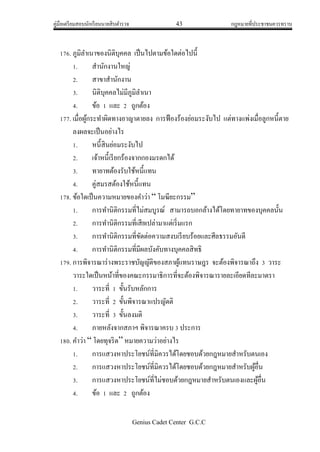 คู่มือเตรียมสอบนักเรียนนายสิบตารวจ 43 กฎหมายที่ประชาชนควรทราบ
Genius Cadet Center G.C.C
176. ภูมิลาเนาของนิติบุคคล เป็นไปตามข้อใดต่อไปนี้
1. สานักงานใหญ่
2. สาขาสานักงาน
3. นิติบุคคลไม่มีภูมิลาเนา
4. ข้อ 1 และ 2 ถูกต้อง
177. เมื่อผู้กระทาผิดทางอาญาตายลง การฟ้องร้องย่อมระงับไป แต่ทางแพ่งเมื่อลูกหนี้ตาย
ลงผลจะเป็นอย่างไร
1. หนี้สินย่อมระงับไป
2. เจ้าหนี้เรียกร้องจากกองมรดกได้
3. ทายาทต้องรับใช้หนี้แทน
4. คู่สมรสต้องใช้หนี้แทน
178. ข้อใดเป็นความหมายของคาว่า “ โมฆียะกรรม”
1. การทานิติกรรมที่ไม่สมบูรณ์ สามารถบอกล้างได้โดยทายาทของบุคคลนั้น
2. การทานิติกรรมที่เสียเปล่ามาแต่เริ่มแรก
3. การทานิติกรรมที่ขัดต่อความสงบเรียบร้อยและศีลธรรมอันดี
4. การทานิติกรรมที่มีผลบังคับทางบุคคลสิทธิ
179. การพิจารณาร่างพระราชบัญญัติของสภาผู้แทนราษฎร จะต้องพิจารณาถึง 3 วาระ
วาระใดเป็นหน้าที่ของคณะกรรมาธิการที่จะต้องพิจารณารายละเอียดทีละมาตรา
1. วาระที่ 1 ขั้นรับหลักการ
2. วาระที่ 2 ขั้นพิจารณาแปรญัตติ
3. วาระที่ 3 ขั้นลงมติ
4. ภายหลังจากสภาฯ พิจารณาครบ 3 ประการ
180. คาว่า “ โดยทุจริต” หมายความว่าอย่างไร
1. การแสวงหาประโยชน์ที่มิควรได้โดยชอบด้วยกฎหมายสาหรับตนเอง
2. การแสวงหาประโยชน์ที่มิควรได้โดยชอบด้วยกฎหมายสาหรับผู้อื่น
3. การแสวงหาประโยชน์ที่ไม่ชอบด้วยกฎหมายสาหรับตนเองและผู้อื่น
4. ข้อ 1 และ 2 ถูกต้อง
 