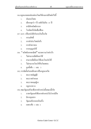 คู่มือเตรียมสอบนักเรียนนายสิบตารวจ 45 กฎหมายที่ประชาชนควรทราบ
Genius Cadet Center G.C.C
186.กฎหมายลดหย่อนผ่อนโทษให้ตามกรณีใดต่อไปนี้
1. บันดาลโทสะ
2. เด็กอายุกว่า 7 ปี แต่ยังไม่เกิน 14 ปี
3. สามีลักทรัพย์ภรรยา
4. โรคจิตหรือจิตฟั่นเฟือน
187. น.ส. 3 เป็นหนังสือรับรองในเรื่องใด
1. กรรมสิทธิ์
2. การทาประโยชน์แล้ว
3. การทาตราจอง
4. การอนุญาตให้
188. “ ทรัพย์นอกพาณิชย์” หมายความว่าอย่างไร
1. ไม่สามารถยึดถือเอาได้
2. สามารถยึดถือเอาได้และโอนกันได้
3. ไม่สามารถโอนให้กันโดยชอบ
4. ถูกทั้งข้อ 1 และ 3
189. การจัดตั้งอาเภอต้องตราเป็นกฎหมายใด
1. พระราชบัญญัติ
2. พระราชกาหนด
3. พระราชกฤษฎีกา
4. กฎกระทรวง
190. คณะรัฐมนตรีจะพ้นจากตาแหน่งทั้งคณะเมื่อใด
1. นายกรัฐมนตรีพ้นจากตาแหน่งไม่ว่ากรณีใด
2. มีการยุบสภา
3. รัฐมนตรีลาออกเกินครึ่ง
4. เฉพาะข้อ 1 และ 2
 