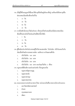 คู่มือเตรียมสอบนักเรียนนายสิบตารวจ 47 กฎหมายที่ประชาชนควรทราบ
Genius Cadet Center G.C.C
196. เมื่อผู้ได้รับอนุญาตให้มีและใช้อาวุธปืนย้ายภูมิลาเนาที่อยู่ จะต้องแจ้งย้ายอาวุธปืน
ต่อนายทะเบียนท้องที่ภายในกี่วัน
1. 15 วัน
2. 30 วัน
3. 90 วัน
4. 45 วัน
197. การย้ายสัตว์พาหนะไปต่างอาเภอ เจ้าของหรือตัวแทนต้องแจ้งต่อนายทะเบียน
ท้องที่ใหม่ภายในกี่วันนับแต่วันที่สัตว์นั้นไปถึง
1. 7 วัน
2. 15 วัน
3. 30 วัน
4. 60 วัน
198. ผู้ถือบัตรประจาตัวประชาชนผู้ใดไม่อาจแสดงบัตร ใบรับบัตร หรือใบแทนใบรับ
บัตรเมื่อเจ้าพนักงานขอตรวจบัตร จะต้องระวางโทษตามข้อใด
1. ปรับไม่เกิน 100 บาท
2. ปรับไม่เกิน 200 บาท
3. ปรับไม่เกิน 500 บาท
4. ปรับไม่เกิน 500 บาท และจาคุกไม่เกิน 2 เดือน
199. กฎหมายที่ต้องตีความอย่างเคร่งครัด คือกฎหมายใด
1. กฎหมายรัฐธรรมนูญ
2. กฎหมายแพ่ง
3. กฎหมายอาญา
4. กฎหมายมหาชน
200. ตามระบอบการแบ่งส่วนราชการไทย หน่วยงานใดเป็นราชการบริหารส่วนกลาง
1. มหาวิทยาลัยธรรมศาสตร์
2. อาเภอ
3. กรุงเทพมหานคร
4. พัทยา
 
