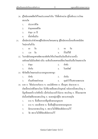 คู่มือเตรียมสอบนักเรียนนายสิบตารวจ 5 กฎหมายที่ประชาชนควรทราบ
Genius Cadet Center G.C.C
20. ผู้ใดมียาเสพย์ติดให้โทษประเภทเฮโรอีน ไว้เพื่อจาหน่าย ผู้นั้นต้องระวางโทษ
สถานใด
1. ประหารชีวิต
2. จาคุกตลอดชีวิต
3. จาคุก 20 ปี
4. ทั้งจาทั้งปรับ
21. เมื่อบัตรประจาตัวของผู้ถือบัตรคนใดหมดอายุ ผู้ถือบัตรคนนั้นจะต้องขอมีบัตร
ใหม่ภายในกี่วัน
1. 60 วัน 2. 90 วัน
3. 120 วัน 4. กี่วันก็ได้
22. ในกรณีจาเลยถูกศาลพิพากษาตัดสินให้ลงโทษปรับเงินเป็นจานวนหนึ่ง
แต่จาเลยไม่มีเงินเสียค่า ปรับ จะต้องร้องขอศาลเปลี่ยนโทษปรับเป็นโทษสถานใด
1. จาคุก 2. กักขัง
3. กักกัน 4. ริบทรัพย์
23. ข้อใดเป็นโทษตามประมวลกฎหมายอาญา
1. กักขัง 2. กักกัน
3. ห้ามเข้าเขตกาหนด 4. คุมตัวไว้ในสถานพยาบาล
24. นาย ก. ได้แต่งงานกับนาง ข. และมีเด็กชาย ค. เป็นบุตร ต่อมานาย ก.
เกิดเบื่อหน่ายชีวิตทางโลก จึงได้บวชเป็นพระภิกษุสงฆ์ หลังจากนั้นพระภิกษุ ก.
ก็ถูกล็อตเตอรี่รางวัลที่หนึ่ง เมื่อรับเงินมาแล้วไม่นาน พระภิกษุ ก. ก็ถึงมรณภาพ
ดังนั้นทรัพย์สินของพระภิกษุ ก. จะตกอยู่แก่ผู้ใด เพราะสาเหตุใด
1. นาง ข. ซึ่งเป็นภรรยาที่ถูกต้องตามกฎหมาย
2. นาง ข. และเด็กชาย ค. ซึ่งเป็นผู้รับมรดกตามกฎหมาย
3. บิดามารดาพระภิกษุ ก. เพราะไม่ได้เขียนพินัยกรรมไว้
4. วัด เพราะไม่ได้เขียนพินัยกรรมไว้
 