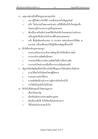 คู่มือเตรียมสอบนักเรียนนายสิบตารวจ 6 กฎหมายที่ประชาชนควรทราบ
Genius Cadet Center G.C.C
25. เหตุการณ์กรณีใดที่ใช่กฎหมายอาญาบังคับ
1. แดง ผู้กู้ไม่ชาระเงินให้ดา ตามข้อกาหนดในสัญญาเงินกู้
2. หนึ่ง ไม่ประสงค์โดยตรงจะฆ่าสอง แต่ได้ยิงปืนเล็งไปในหมู่คนซึ่ง
โดยสารอยู่ในรถและกระสุนปืนถูกสองตาย
3. เขียวเป็นนายจ้างต้องร่วมชดใช้ค่าสินค่าสินไหมทดแทนร่วมกับนาย
เหลืองลูกจ้างซึ่งขับรถไปในทางที่จ้างชนนายแดงตาย
4. หนึ่ง ซื้อปูนซีเมนต์จากสอง 50 กระสอบ แต่สองส่งมอบให้เพียง 30
กระสอบ หนึ่งจะฟ้องสองให้ปฏิบัติตามสัญญาซื้อขายได้
26. ข้อใดคือหลักกฎหมายอาญา
1. การตระเตรียมการกระทาความผิดทุกเรื่องไม่ถือเป็นความผิด
2. การกระทาความผิดต้องมีเจตนา
3. การตกลงใจที่จะกระทาความผิดยังไม่ถือว่าเป็นความผิด
4. การกระทาโดยประมาทถือเป็นการกระทาผิดอย่างหนึ่ง
27. ปัญหาใดสาคัญที่สุดซึ่งทาให้การบังคับใช้กฎหมายไม่ค่อยมีประสิทธิภาพ
1. ความได้หน้าหรือเสียหน้าของผู้เสียหาย
2. การยอมความกันได้ง่ายๆ
3. ความสัมพันธ์ส่วนตัวระหว่างผู้กระทากับเจ้าหน้าที่
4. การไม่มีเจ้าทุกข์หรือไม่มีโจทย์
28. ข้อใดไม่ใช่ลักษณะทั่วไปของกฎหมาย
1. เป็นคาสั่งของรัฐ
2. เป็นข้อบังคับความประพฤติของบุคคล
3. มีผลย้อนหลังได้ ถ้าไม่ขัดแย้งกับคนส่วนมาก
4. ใช้บังคับกับประชาชนทั่วไป
 
