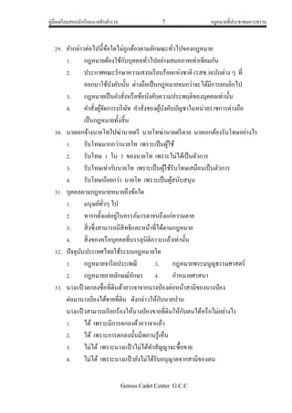 คู่มือเตรียมสอบนักเรียนนายสิบตารวจ 7 กฎหมายที่ประชาชนควรทราบ
Genius Cadet Center G.C.C
29. คากล่าวต่อไปนี้ข้อใดไม่ถูกต้องตามลักษณะทั่วไปของกฎหมาย
1. กฎหมายต้องใช้กับบุคคลทั่วไปอย่างเสมอภาคเท่าเทียมกัน
2. ประกาศคณะรักษาความสงบเรียบร้อยแห่งชาติ (รสช.)ฉบับต่าง ๆ ที่
ออกมาใช้บังคับนั้น ต่างถือเป็นกฎหมายจนกว่าจะได้มีการยกเลิกไป
3. กฎหมายเป็นคาสั่งหรือข้อบังคับความประพฤติของบุคคลเท่านั้น
4. คาสั่งผู้จัดการบริษัท คาสั่งของผู้บังคับบัญชาในหน่วยราชการต่างถือ
เป็นกฎหมายทั้งสิ้น
30. นายเอกจ้างนายโทไปฆ่านายตรี นายโทฆ่านายตรีตาย นายเอกต้องรับโทษอย่างไร
1. รับโทษมากกว่านายโท เพราะเป็นผู้ใช้
2. รับโทษ 1 ใน 3 ของนายโท เพราะไม่ได้เป็นตัวการ
3. รับโทษเท่ากับนายโท เพราะเป็นผู้ใช้รับโทษเสมือนเป็นตัวการ
4. รับโทษน้อยกว่า นายโท เพราะเป็นผู้สนับสนุน
31. บุคคลตามกฎหมายหมายถึงข้อใด
1. มนุษย์ทั่วๆ ไป
2. ทารกตั้งแต่อยู่ในครรภ์มารดาจนถึงแก่ความตาย
3. สิ่งซึ่งสามารถมีสิทธิและหน้าที่ได้ตามกฎหมาย
4. สิ่งของหรือบุคคลที่บรรลุนิติภาวะแล้วเท่านั้น
32. ปัจจุบันประเทศไทยใช้ระบบกฎหมายใด
1. กฎหมายจารีตประเพณี 3. กฎหมายพระมนูญธรรมศาสตร์
2. กฎหมายลายลักษณ์อักษร 4. กาหมายศาสนา
33. นางแป๋ วตกลงซื่อที่ดินด้วยวาจาจากนางป่องต่อหน้าสามีของนางป่อง
ต่อมานางป่องได้ขายที่ดิน ดังกล่าวให้กับนายปาน
นางแป๋ วสามารถเรียกร้องให้นางป่องขายที่ดินให้กับตนได้หรือไม่อย่างไร
1. ได้ เพราะมีการตกลงด้วยวาจาแล้ว
2. ได้ เพราะการตกลงนั้นมีพยานรู้เห็น
3. ไม่ได้ เพราะนางแป๋ วไม่ได้ทาสัญญาจะซื้อขาย
4. ไม่ได้ เพราะนางแป๋ วยังไม่ได้รับอนุญาตจากสามีของตน
 