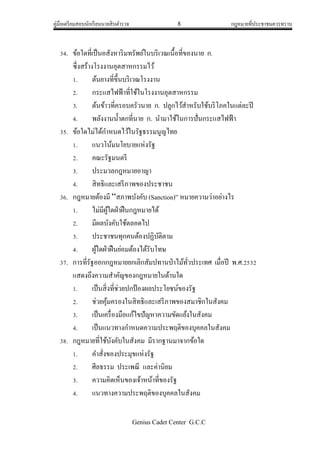 คู่มือเตรียมสอบนักเรียนนายสิบตารวจ 8 กฎหมายที่ประชาชนควรทราบ
Genius Cadet Center G.C.C
34. ข้อใดที่เป็นอสังหาริมทรัพย์ในบริเวณเนื้อที่ของนาย ก.
ซึ่งสร้างโรงงานอุตสาหกรรมไว้
1. ต้นยางที่ขึ้นบริเวณโรงงาน
2. กระแสไฟฟ้าที่ใช้ในโรงงานอุตสาหกรรม
3. ต้นข้าวที่ครอบครัวนาย ก. ปลูกไว้สาหรับใช้บริโภคในแต่ละปี
4. พลังงานน้าตกที่นาย ก. นามาใช้ในการปั่นกระแสไฟฟ้า
35. ข้อใดไม่ได้กาหนดไว้ในรัฐธรรมนูญไทย
1. แนวโน้มนโยบายแห่งรัฐ
2. คณะรัฐมนตรี
3. ประมวลกฎหมายอาญา
4. สิทธิและเสรีภาพของประชาชน
36. กฎหมายต้องมี “สภาพบังคับ (Sanction)” หมายความว่าอย่างไร
1. ไม่มีผู้ใดฝ่าฝืนกฎหมายได้
2. มีผลบังคับใช้ตลอดไป
3. ประชาชนทุกคนต้องปฏิบัติตาม
4. ผู้ใดฝ่าฝืนย่อมต้องได้รับโทษ
37. การที่รัฐออกกฎหมายยกเลิกสัมปทานป่าไม้ทั่วประเทศ เมื่อปี พ.ศ.2532
แสดงถึงความสาคัญของกฎหมายในด้านใด
1. เป็นสิ่งที่ช่วยปกป้องผลประโยชน์ของรัฐ
2. ช่วยคุ้มครองในสิทธิและเสรีภาพของสมาชิกในสังคม
3. เป็นเครื่องมือแก้ไขปัญหาความขัดแย้งในสังคม
4. เป็นแนวทางกาหนดความประพฤติของบุคคลในสังคม
38. กฎหมายที่ใช้บังคับในสังคม มีรากฐานมาจากข้อใด
1. คาสั่งของประมุขแห่งรัฐ
2. ศีลธรรม ประเพณี และค่านิยม
3. ความคิดเห็นของเจ้าหน้าที่ของรัฐ
4. แนวทางความประพฤติของบุคคลในสังคม
 