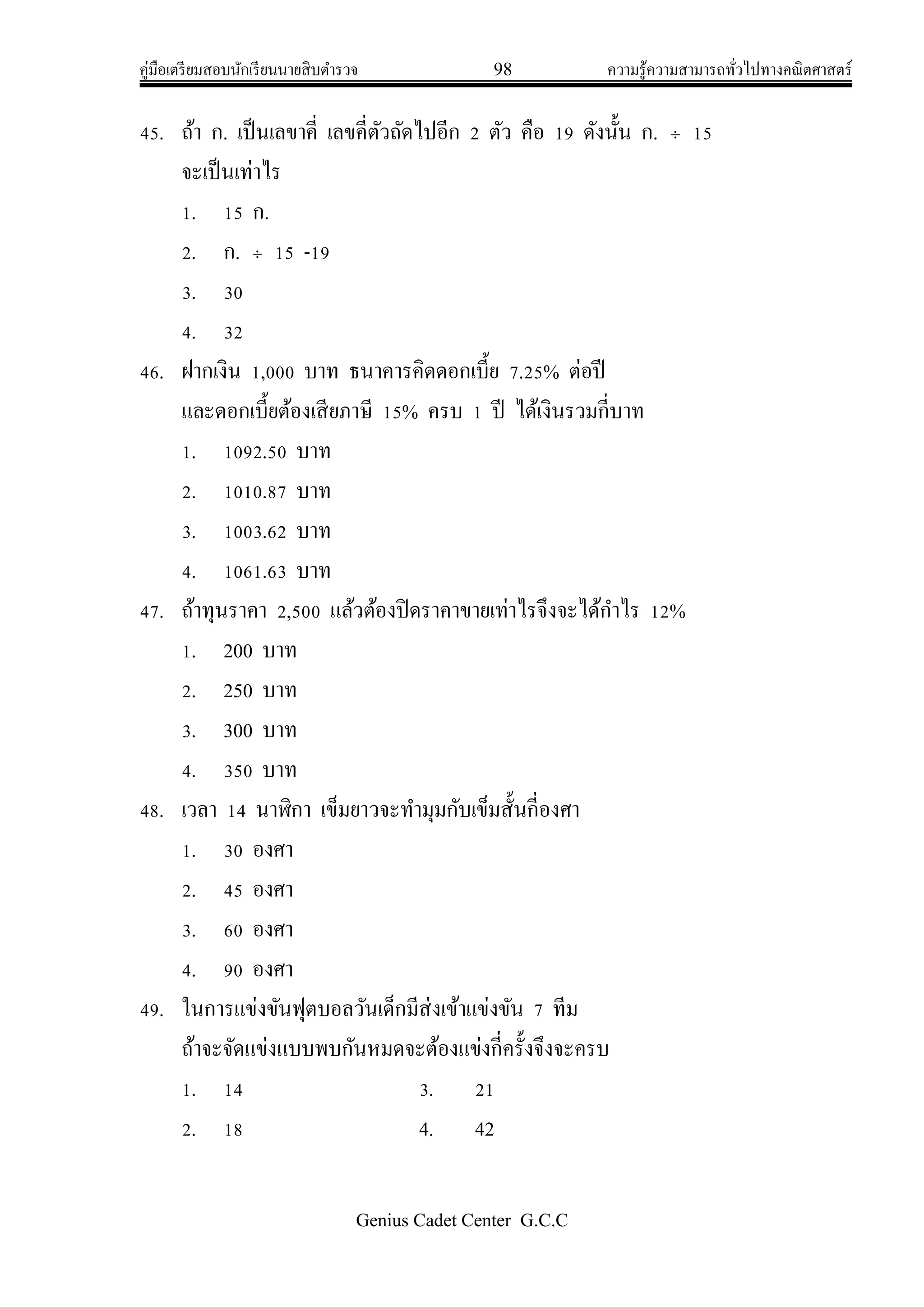 คู่มือเตรียมสอบนักเรียนนายสิบตารวจ 98 ความรู้ความสามารถทั่วไปทางคณิตศาสตร์
Genius Cadet Center G.C.C
45. ถ้า ก. เป็นเลขาคี่ เลขคี่ตัวถัดไปอีก 2 ตัว คือ 19 ดังนั้น ก.  15
จะเป็นเท่าไร
1. 15 ก.
2. ก.  15 -19
3. 30
4. 32
46. ฝากเงิน 1,000 บาท ธนาคารคิดดอกเบี้ย 7.25% ต่อปี
และดอกเบี้ยต้องเสียภาษี 15% ครบ 1 ปี ได้เงินรวมกี่บาท
1. 1092.50 บาท
2. 1010.87 บาท
3. 1003.62 บาท
4. 1061.63 บาท
47. ถ้าทุนราคา 2,500 แล้วต้องปิดราคาขายเท่าไรจึงจะได้กาไร 12%
1. 200 บาท
2. 250 บาท
3. 300 บาท
4. 350 บาท
48. เวลา 14 นาฬิกา เข็มยาวจะทามุมกับเข็มสั้นกี่องศา
1. 30 องศา
2. 45 องศา
3. 60 องศา
4. 90 องศา
49. ในการแข่งขันฟุตบอลวันเด็กมีส่งเข้าแข่งขัน 7 ทีม
ถ้าจะจัดแข่งแบบพบกันหมดจะต้องแข่งกี่ครั้งจึงจะครบ
1. 14 3. 21
2. 18 4. 42
 