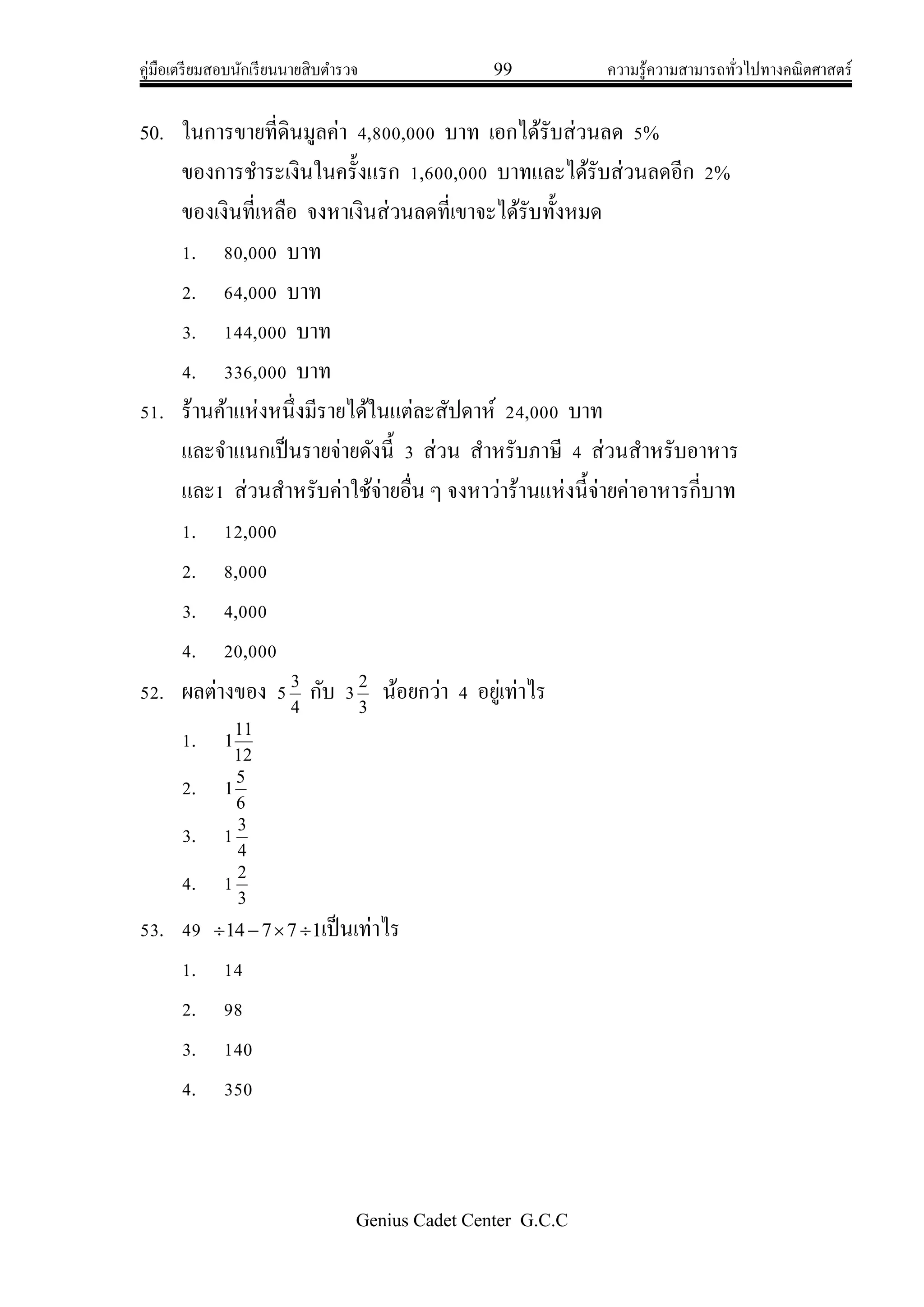 คู่มือเตรียมสอบนักเรียนนายสิบตารวจ 99 ความรู้ความสามารถทั่วไปทางคณิตศาสตร์
Genius Cadet Center G.C.C
50. ในการขายที่ดินมูลค่า 4,800,000 บาท เอกได้รับส่วนลด 5%
ของการชาระเงินในครั้งแรก 1,600,000 บาทและได้รับส่วนลดอีก 2%
ของเงินที่เหลือ จงหาเงินส่วนลดที่เขาจะได้รับทั้งหมด
1. 80,000 บาท
2. 64,000 บาท
3. 144,000 บาท
4. 336,000 บาท
51. ร้านค้าแห่งหนึ่งมีรายได้ในแต่ละสัปดาห์ 24,000 บาท
และจาแนกเป็นรายจ่ายดังนี้ 3 ส่วน สาหรับภาษี 4 ส่วนสาหรับอาหาร
และ1 ส่วนสาหรับค่าใช้จ่ายอื่น ๆ จงหาว่าร้านแห่งนี้จ่ายค่าอาหารกี่บาท
1. 12,000
2. 8,000
3. 4,000
4. 20,000
52. ผลต่างของ 5 4
3
กับ 33
2
น้อยกว่า 4 อยู่เท่าไร
1. 12
11
1
2. 6
5
1
3. 1 4
3
4. 1 3
2
53. 49 17714  เป็นเท่าไร
1. 14
2. 98
3. 140
4. 350
 
