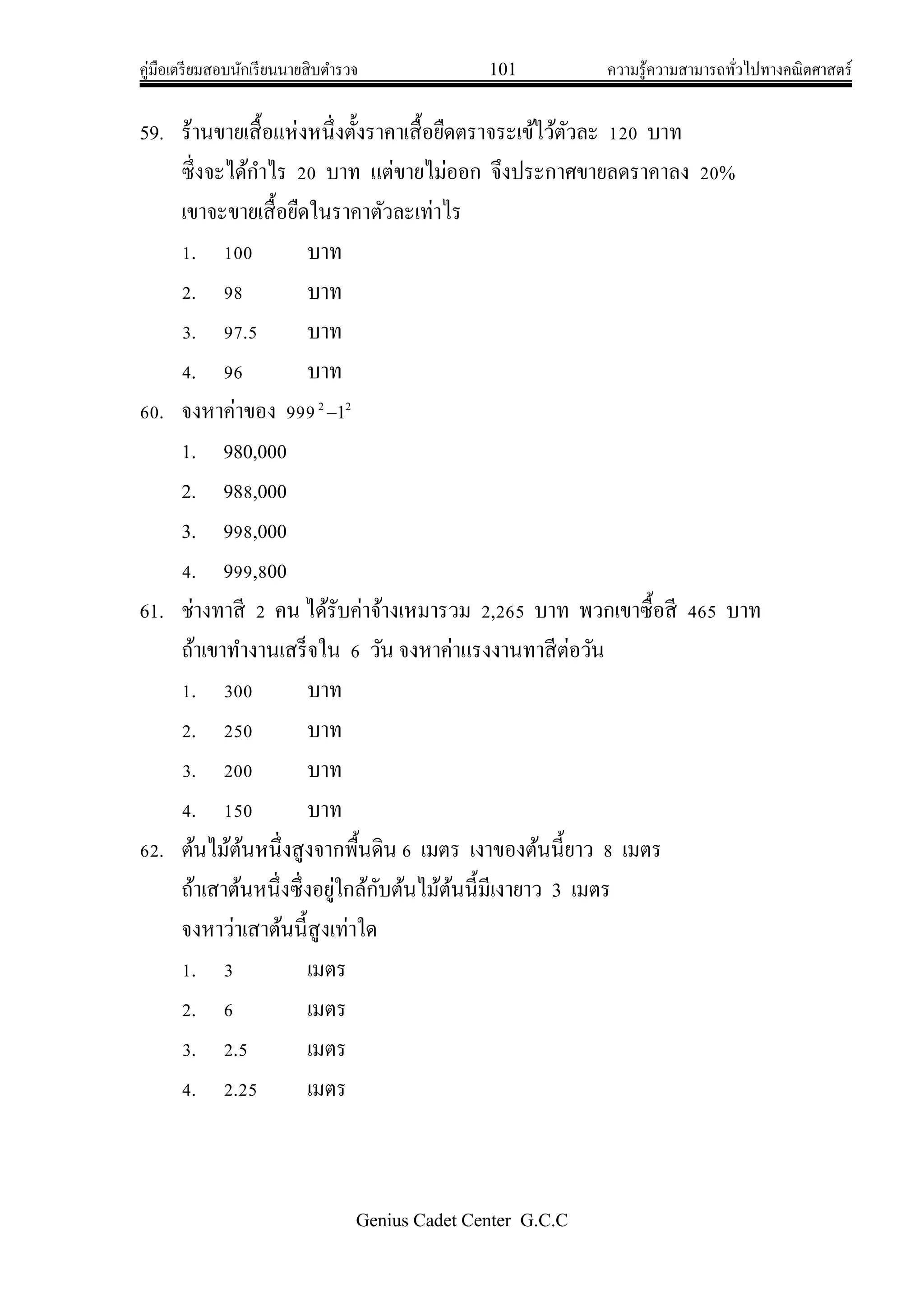 คู่มือเตรียมสอบนักเรียนนายสิบตารวจ 101 ความรู้ความสามารถทั่วไปทางคณิตศาสตร์
Genius Cadet Center G.C.C
59. ร้านขายเสื้อแห่งหนึ่งตั้งราคาเสื้อยืดตราจระเข้ไว้ตัวละ 120 บาท
ซึ่งจะได้กาไร 20 บาท แต่ขายไม่ออก จึงประกาศขายลดราคาลง 20%
เขาจะขายเสื้อยืดในราคาตัวละเท่าไร
1. 100 บาท
2. 98 บาท
3. 97.5 บาท
4. 96 บาท
60. จงหาค่าของ 999 22
1
1. 980,000
2. 988,000
3. 998,000
4. 999,800
61. ช่างทาสี 2 คน ได้รับค่าจ้างเหมารวม 2,265 บาท พวกเขาซื้อสี 465 บาท
ถ้าเขาทางานเสร็จใน 6 วัน จงหาค่าแรงงานทาสีต่อวัน
1. 300 บาท
2. 250 บาท
3. 200 บาท
4. 150 บาท
62. ต้นไม้ต้นหนึ่งสูงจากพื้นดิน 6 เมตร เงาของต้นนี้ยาว 8 เมตร
ถ้าเสาต้นหนึ่งซึ่งอยู่ใกล้กับต้นไม้ต้นนี้มีเงายาว 3 เมตร
จงหาว่าเสาต้นนี้สูงเท่าใด
1. 3 เมตร
2. 6 เมตร
3. 2.5 เมตร
4. 2.25 เมตร
 