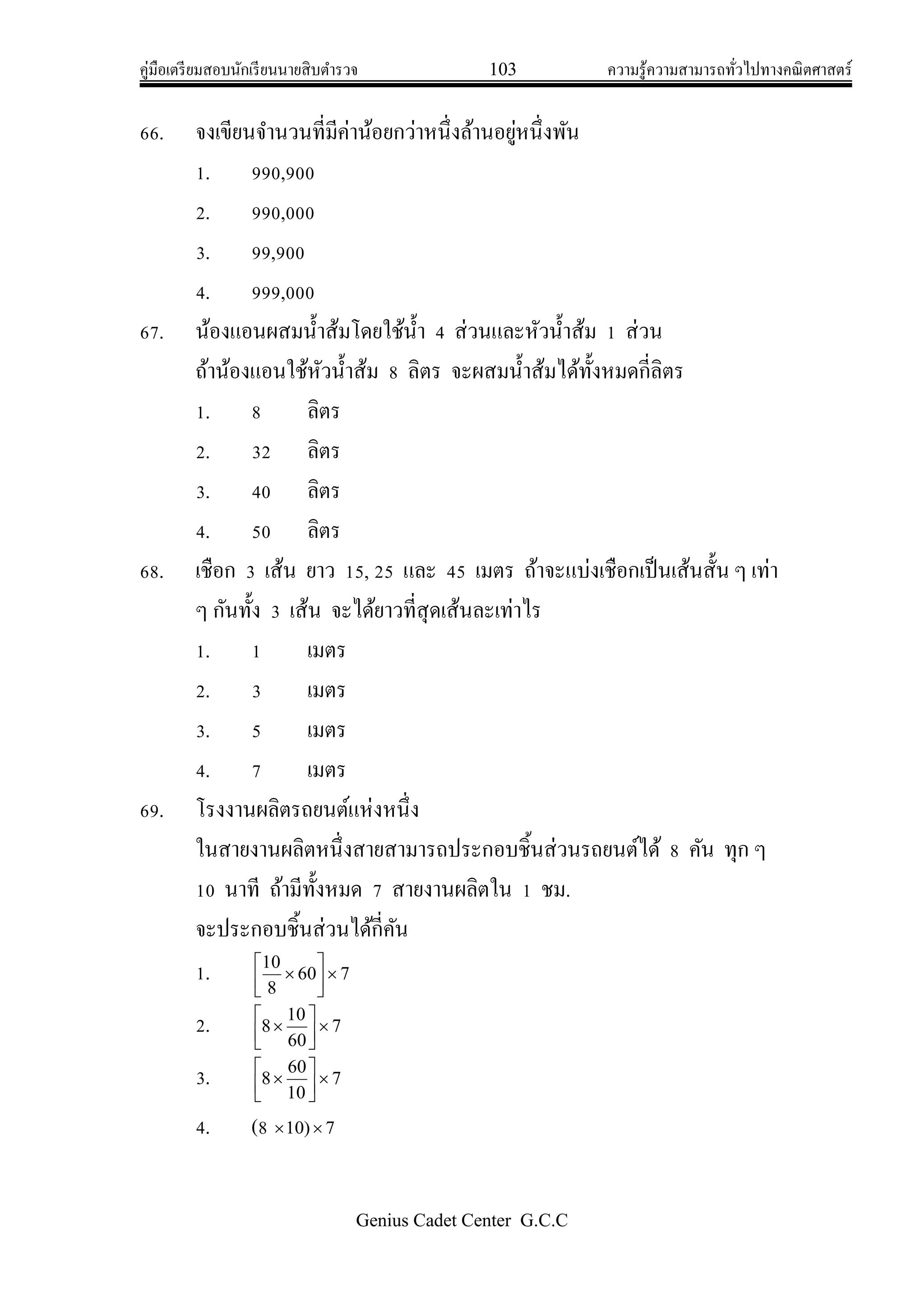 คู่มือเตรียมสอบนักเรียนนายสิบตารวจ 103 ความรู้ความสามารถทั่วไปทางคณิตศาสตร์
Genius Cadet Center G.C.C
66. จงเขียนจานวนที่มีค่าน้อยกว่าหนึ่งล้านอยู่หนึ่งพัน
1. 990,900
2. 990,000
3. 99,900
4. 999,000
67. น้องแอนผสมน้าส้มโดยใช้น้า 4 ส่วนและหัวน้าส้ม 1 ส่วน
ถ้าน้องแอนใช้หัวน้าส้ม 8 ลิตร จะผสมน้าส้มได้ทั้งหมดกี่ลิตร
1. 8 ลิตร
2. 32 ลิตร
3. 40 ลิตร
4. 50 ลิตร
68. เชือก 3 เส้น ยาว 15, 25 และ 45 เมตร ถ้าจะแบ่งเชือกเป็นเส้นสั้น ๆ เท่า
ๆ กันทั้ง 3 เส้น จะได้ยาวที่สุดเส้นละเท่าไร
1. 1 เมตร
2. 3 เมตร
3. 5 เมตร
4. 7 เมตร
69. โรงงานผลิตรถยนต์แห่งหนึ่ง
ในสายงานผลิตหนึ่งสายสามารถประกอบชิ้นส่วนรถยนต์ได้ 8 คัน ทุก ๆ
10 นาที ถ้ามีทั้งหมด 7 สายงานผลิตใน 1 ชม.
จะประกอบชิ้นส่วนได้กี่คัน
1. 760
8
10







2. 7
60
10
8 




3. 7
10
60
8 




4. (8 7)10 
 