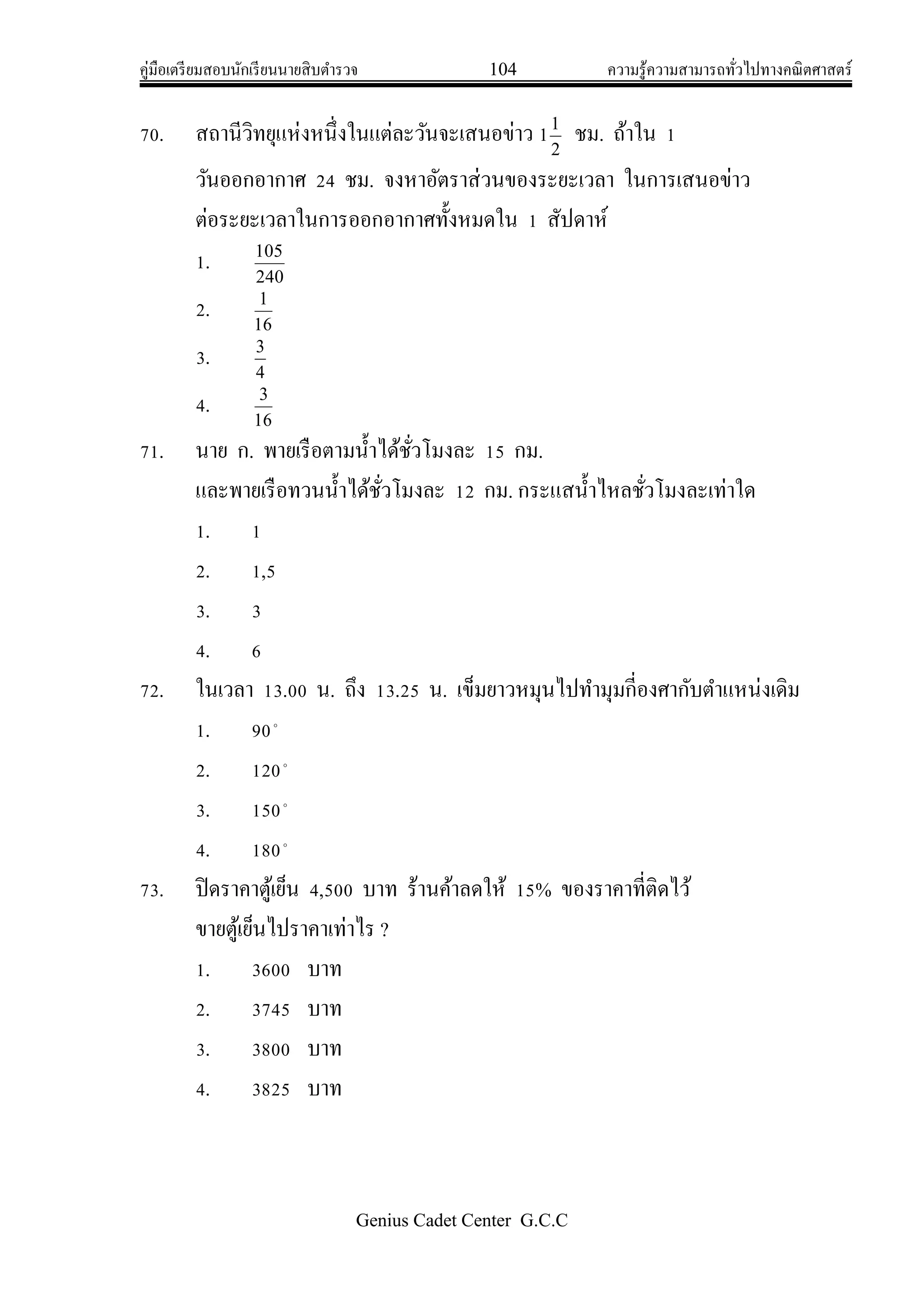 คู่มือเตรียมสอบนักเรียนนายสิบตารวจ 104 ความรู้ความสามารถทั่วไปทางคณิตศาสตร์
Genius Cadet Center G.C.C
70. สถานีวิทยุแห่งหนึ่งในแต่ละวันจะเสนอข่าว 2
1
1 ชม. ถ้าใน 1
วันออกอากาศ 24 ชม. จงหาอัตราส่วนของระยะเวลา ในการเสนอข่าว
ต่อระยะเวลาในการออกอากาศทั้งหมดใน 1 สัปดาห์
1. 240
105
2. 16
1
3. 4
3
4. 16
3
71. นาย ก. พายเรือตามน้าได้ชั่วโมงละ 15 กม.
และพายเรือทวนน้าได้ชั่วโมงละ 12 กม. กระแสน้าไหลชั่วโมงละเท่าใด
1. 1
2. 1,5
3. 3
4. 6
72. ในเวลา 13.00 น. ถึง 13.25 น. เข็มยาวหมุนไปทามุมกี่องศากับตาแหน่งเดิม
1. 90
2. 120
3. 150
4. 180
73. ปิดราคาตู้เย็น 4,500 บาท ร้านค้าลดให้ 15% ของราคาที่ติดไว้
ขายตู้เย็นไปราคาเท่าไร ?
1. 3600 บาท
2. 3745 บาท
3. 3800 บาท
4. 3825 บาท
 