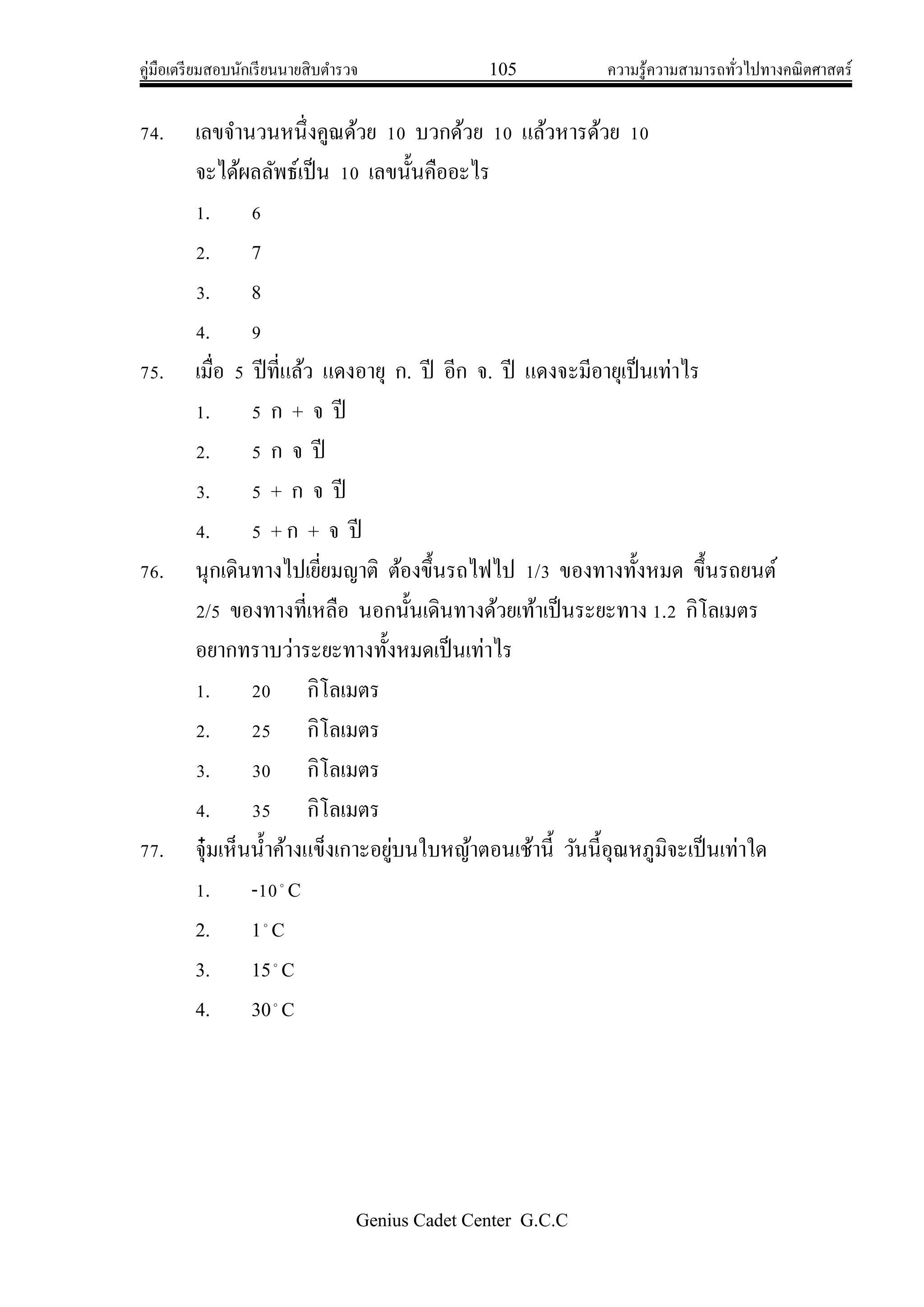 คู่มือเตรียมสอบนักเรียนนายสิบตารวจ 105 ความรู้ความสามารถทั่วไปทางคณิตศาสตร์
Genius Cadet Center G.C.C
74. เลขจานวนหนึ่งคูณด้วย 10 บวกด้วย 10 แล้วหารด้วย 10
จะได้ผลลัพธ์เป็น 10 เลขนั้นคืออะไร
1. 6
2. 7
3. 8
4. 9
75. เมื่อ 5 ปีที่แล้ว แดงอายุ ก. ปี อีก จ. ปี แดงจะมีอายุเป็นเท่าไร
1. 5 ก + จ ปี
2. 5 ก จ ปี
3. 5 + ก จ ปี
4. 5 + ก + จ ปี
76. นุกเดินทางไปเยี่ยมญาติ ต้องขึ้นรถไฟไป 1/3 ของทางทั้งหมด ขึ้นรถยนต์
2/5 ของทางที่เหลือ นอกนั้นเดินทางด้วยเท้าเป็นระยะทาง 1.2 กิโลเมตร
อยากทราบว่าระยะทางทั้งหมดเป็นเท่าไร
1. 20 กิโลเมตร
2. 25 กิโลเมตร
3. 30 กิโลเมตร
4. 35 กิโลเมตร
77. จุ๋มเห็นน้าค้างแข็งเกาะอยู่บนใบหญ้าตอนเช้านี้ วันนี้อุณหภูมิจะเป็นเท่าใด
1. -10
C
2. 1
C
3. 15
C
4. 30
C
 