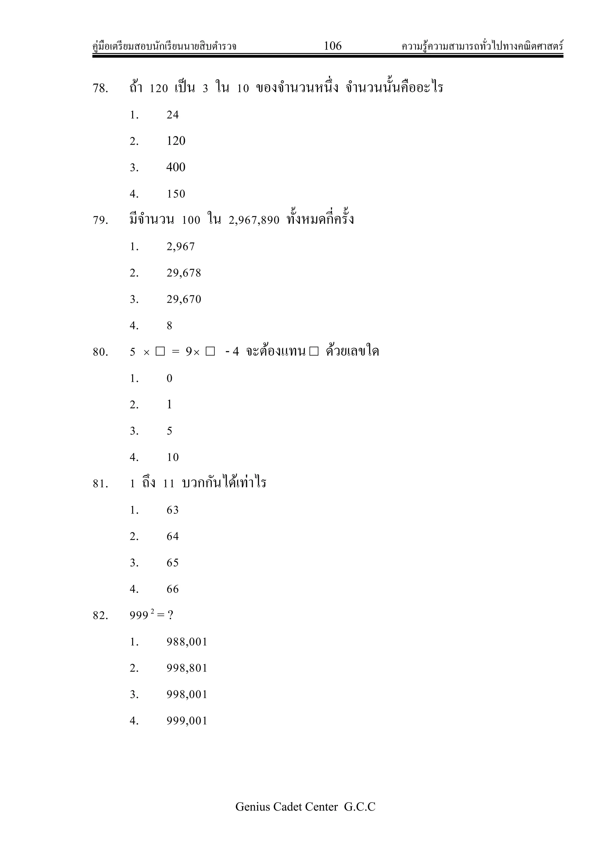 คู่มือเตรียมสอบนักเรียนนายสิบตารวจ 106 ความรู้ความสามารถทั่วไปทางคณิตศาสตร์
Genius Cadet Center G.C.C
78. ถ้า 120 เป็น 3 ใน 10 ของจานวนหนึ่ง จานวนนั้นคืออะไร
1. 24
2. 120
3. 400
4. 150
79. มีจานวน 100 ใน 2,967,890 ทั้งหมดกี่ครั้ง
1. 2,967
2. 29,678
3. 29,670
4. 8
80. 5   = 9  - 4 จะต้องแทน ด้วยเลขใด
1. 0
2. 1
3. 5
4. 10
81. 1 ถึง 11 บวกกันได้เท่าไร
1. 63
2. 64
3. 65
4. 66
82. 9992
= ?
1. 988,001
2. 998,801
3. 998,001
4. 999,001
 
