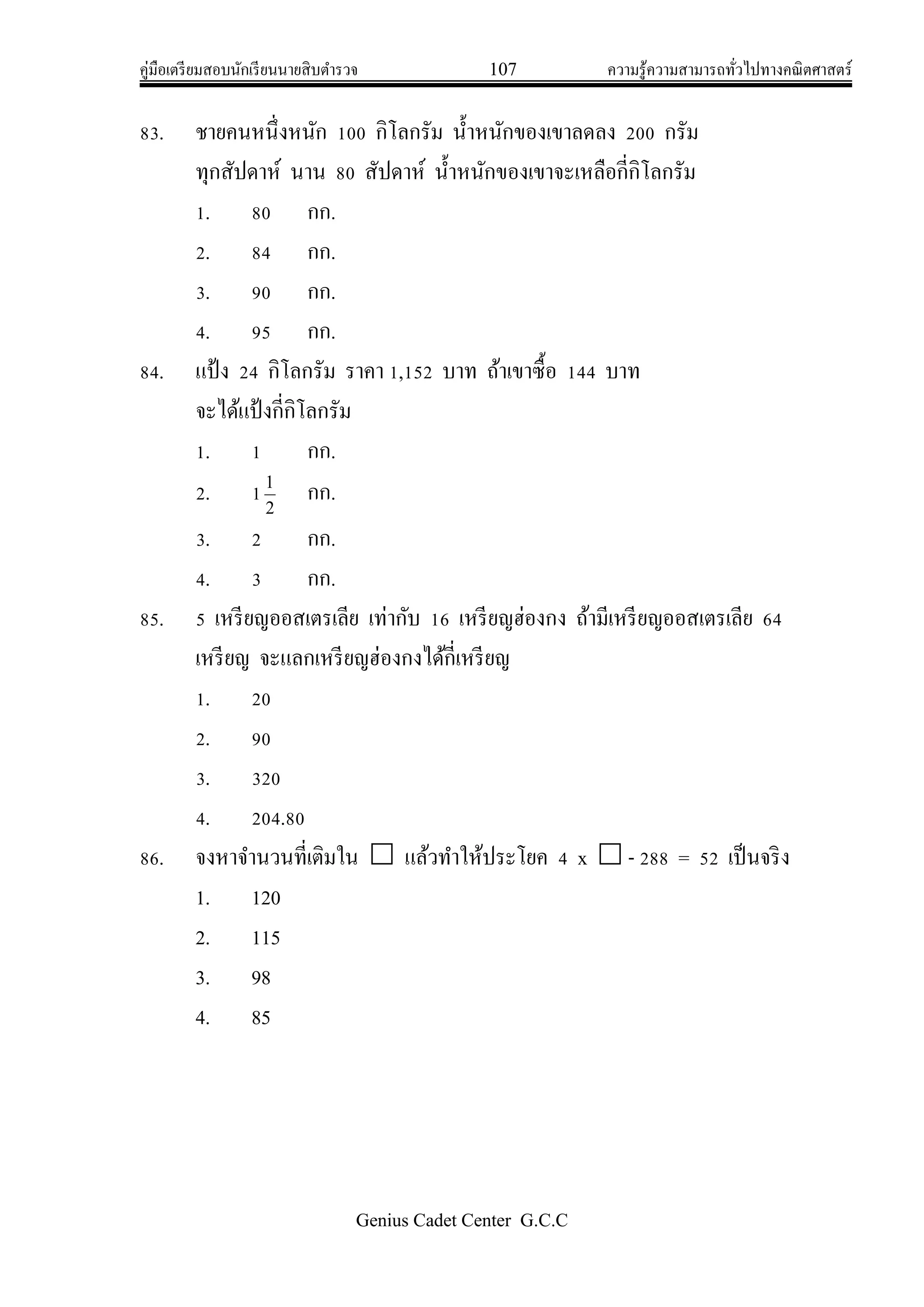 คู่มือเตรียมสอบนักเรียนนายสิบตารวจ 107 ความรู้ความสามารถทั่วไปทางคณิตศาสตร์
Genius Cadet Center G.C.C
83. ชายคนหนึ่งหนัก 100 กิโลกรัม น้าหนักของเขาลดลง 200 กรัม
ทุกสัปดาห์ นาน 80 สัปดาห์ น้าหนักของเขาจะเหลือกี่กิโลกรัม
1. 80 กก.
2. 84 กก.
3. 90 กก.
4. 95 กก.
84. แป้ง 24 กิโลกรัม ราคา 1,152 บาท ถ้าเขาซื้อ 144 บาท
จะได้แป้งกี่กิโลกรัม
1. 1 กก.
2. 1 2
1
กก.
3. 2 กก.
4. 3 กก.
85. 5 เหรียญออสเตรเลีย เท่ากับ 16 เหรียญฮ่องกง ถ้ามีเหรียญออสเตรเลีย 64
เหรียญ จะแลกเหรียญฮ่องกงได้กี่เหรียญ
1. 20
2. 90
3. 320
4. 204.80
86. จงหาจานวนที่เติมใน  แล้วทาให้ประโยค 4 x  - 288 = 52 เป็นจริง
1. 120
2. 115
3. 98
4. 85
 