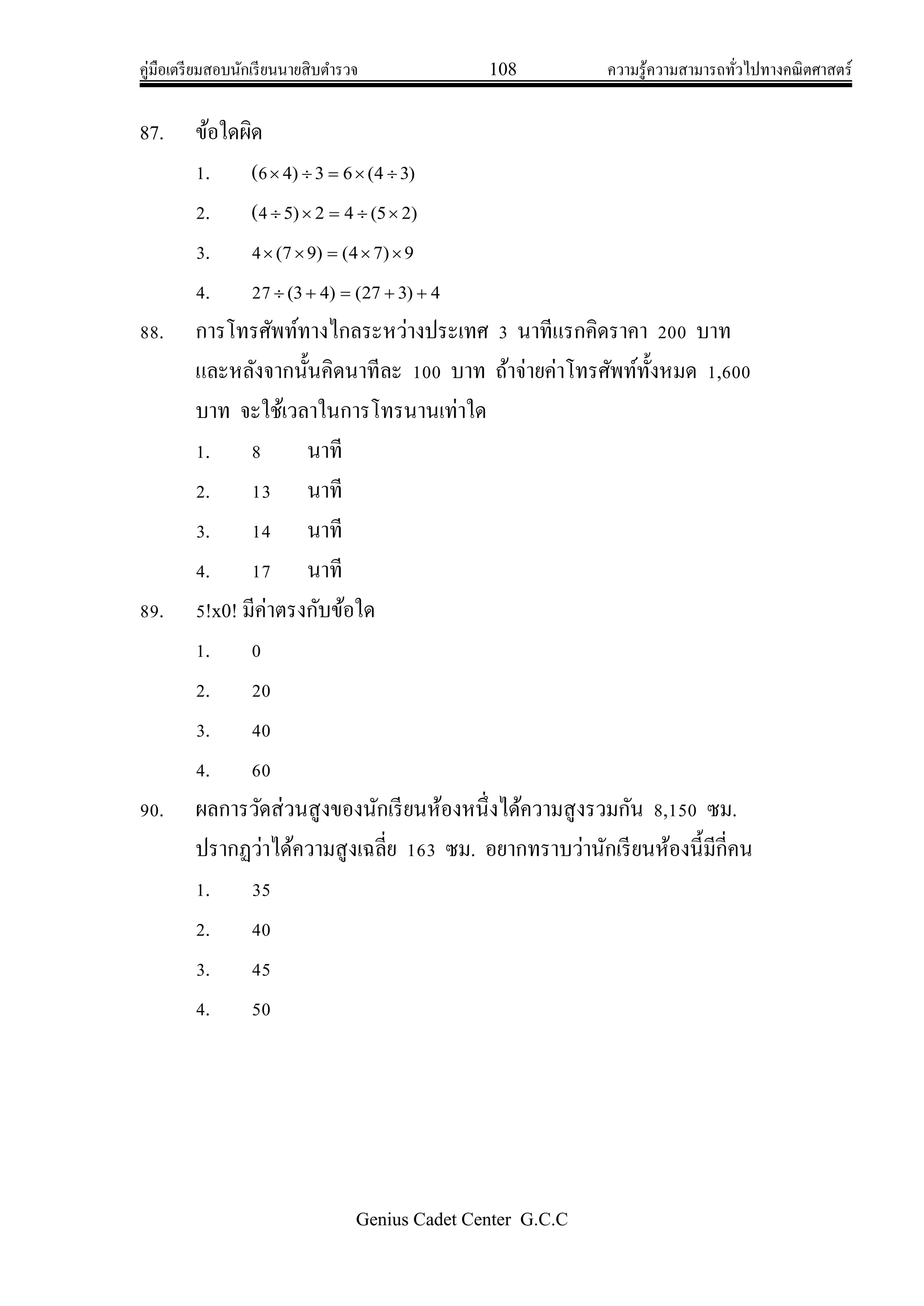 คู่มือเตรียมสอบนักเรียนนายสิบตารวจ 108 ความรู้ความสามารถทั่วไปทางคณิตศาสตร์
Genius Cadet Center G.C.C
87. ข้อใดผิด
1. (6 )34(63)4 
2. (4 )25(42)5 
3. 4 9)74()97( 
4. 27 4)327()43( 
88. การโทรศัพท์ทางไกลระหว่างประเทศ 3 นาทีแรกคิดราคา 200 บาท
และหลังจากนั้นคิดนาทีละ 100 บาท ถ้าจ่ายค่าโทรศัพท์ทั้งหมด 1,600
บาท จะใช้เวลาในการโทรนานเท่าใด
1. 8 นาที
2. 13 นาที
3. 14 นาที
4. 17 นาที
89. 5!x0! มีค่าตรงกับข้อใด
1. 0
2. 20
3. 40
4. 60
90. ผลการวัดส่วนสูงของนักเรียนห้องหนึ่งได้ความสูงรวมกัน 8,150 ซม.
ปรากฏว่าได้ความสูงเฉลี่ย 163 ซม. อยากทราบว่านักเรียนห้องนี้มีกี่คน
1. 35
2. 40
3. 45
4. 50
 