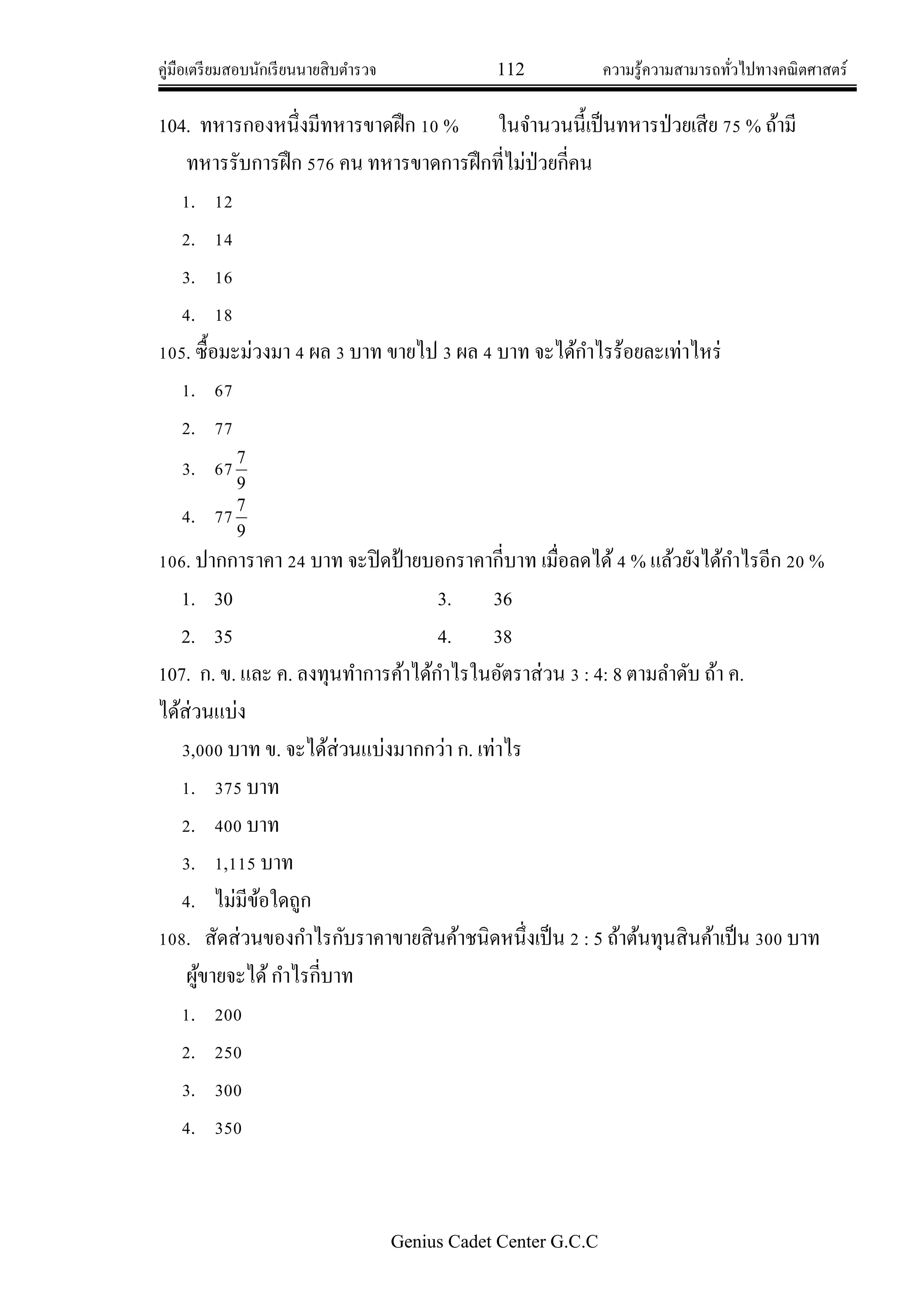 คู่มือเตรียมสอบนักเรียนนายสิบตารวจ 112 ความรู้ความสามารถทั่วไปทางคณิตศาสตร์
Genius Cadet Center G.C.C
104. ทหารกองหนึ่งมีทหารขาดฝึก 10 % ในจานวนนี้เป็นทหารป่วยเสีย 75 % ถ้ามี
ทหารรับการฝึก 576 คน ทหารขาดการฝึกที่ไม่ป่วยกี่คน
1. 12
2. 14
3. 16
4. 18
105. ซื้อมะม่วงมา 4 ผล 3 บาท ขายไป 3 ผล 4 บาท จะได้กาไรร้อยละเท่าไหร่
1. 67
2. 77
3. 67
9
7
4. 77
9
7
106. ปากการาคา 24 บาท จะปิดป้ายบอกราคากี่บาท เมื่อลดได้4 % แล้วยังได้กาไรอีก 20 %
1. 30 3. 36
2. 35 4. 38
107. ก. ข. และ ค. ลงทุนทาการค้าได้กาไรในอัตราส่วน 3 : 4: 8 ตามลาดับ ถ้า ค.
ได้ส่วนแบ่ง
3,000 บาท ข. จะได้ส่วนแบ่งมากกว่า ก. เท่าไร
1. 375 บาท
2. 400 บาท
3. 1,115 บาท
4. ไม่มีข้อใดถูก
108. สัดส่วนของกาไรกับราคาขายสินค้าชนิดหนึ่งเป็น 2 : 5 ถ้าต้นทุนสินค้าเป็น 300 บาท
ผู้ขายจะได้กาไรกี่บาท
1. 200
2. 250
3. 300
4. 350
 