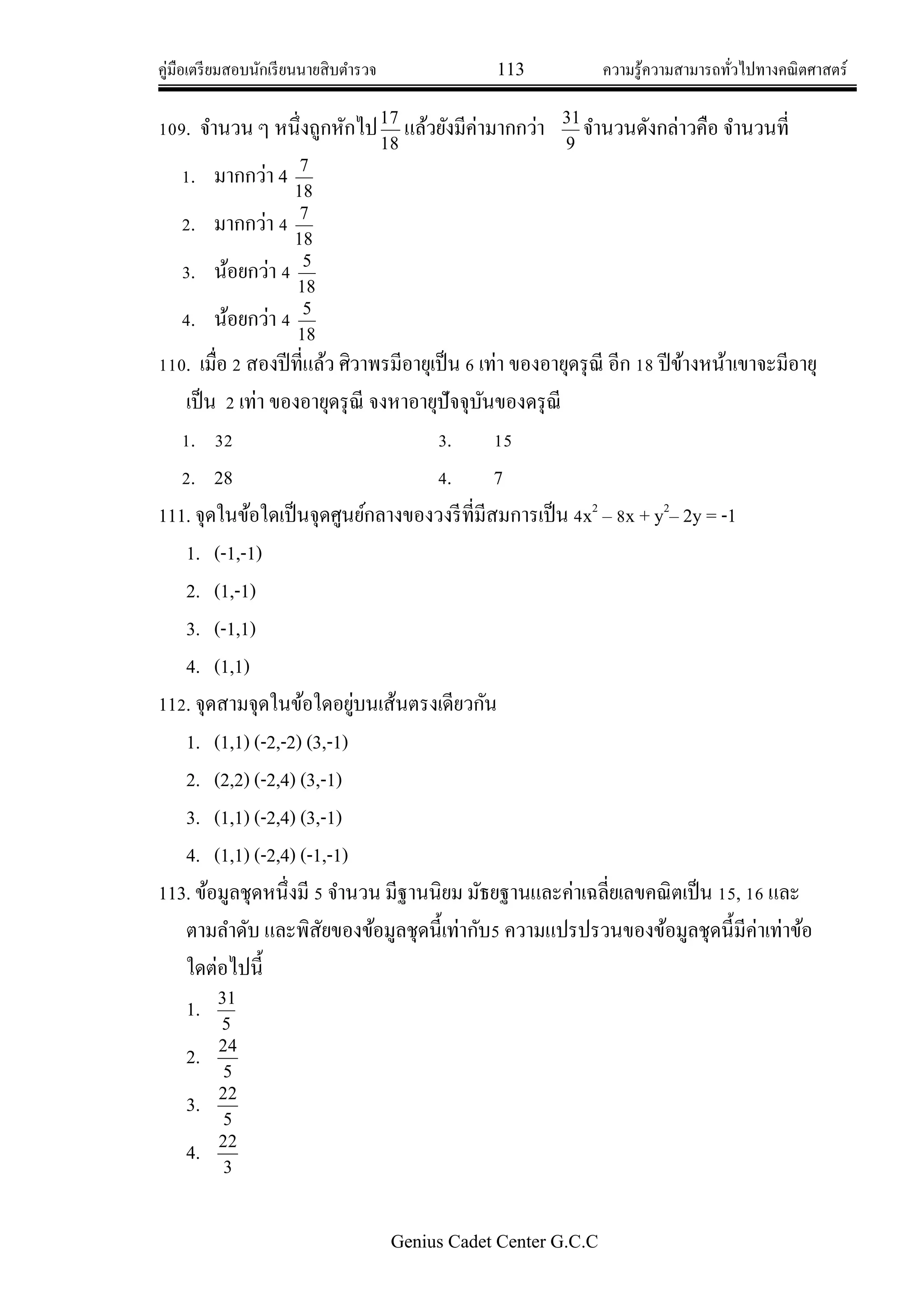 คู่มือเตรียมสอบนักเรียนนายสิบตารวจ 113 ความรู้ความสามารถทั่วไปทางคณิตศาสตร์
Genius Cadet Center G.C.C
109. จานวน ๆ หนึ่งถูกหักไป
18
17
แล้วยังมีค่ามากกว่า
9
31
จานวนดังกล่าวคือ จานวนที่
1. มากกว่า 4
18
7
2. มากกว่า 4
18
7
3. น้อยกว่า 4
18
5
4. น้อยกว่า 4
18
5
110. เมื่อ 2 สองปีที่แล้ว ศิวาพรมีอายุเป็น 6 เท่า ของอายุดรุณี อีก 18 ปีข้างหน้าเขาจะมีอายุ
เป็น 2 เท่า ของอายุดรุณี จงหาอายุปัจจุบันของดรุณี
1. 32 3. 15
2. 28 4. 7
111. จุดในข้อใดเป็นจุดศูนย์กลางของวงรีที่มีสมการเป็น 4x2
– 8x + y2
– 2y = -1
1. (-1,-1)
2. (1,-1)
3. (-1,1)
4. (1,1)
112. จุดสามจุดในข้อใดอยู่บนเส้นตรงเดียวกัน
1. (1,1) (-2,-2) (3,-1)
2. (2,2) (-2,4) (3,-1)
3. (1,1) (-2,4) (3,-1)
4. (1,1) (-2,4) (-1,-1)
113. ข้อมูลชุดหนึ่งมี 5 จานวน มีฐานนิยม มัธยฐานและค่าเฉลี่ยเลขคณิตเป็น 15, 16 และ
ตามลาดับ และพิสัยของข้อมูลชุดนี้เท่ากับ5 ความแปรปรวนของข้อมูลชุดนี้มีค่าเท่าข้อ
ใดต่อไปนี้
1.
5
31
2.
5
24
3.
5
22
4.
3
22
 