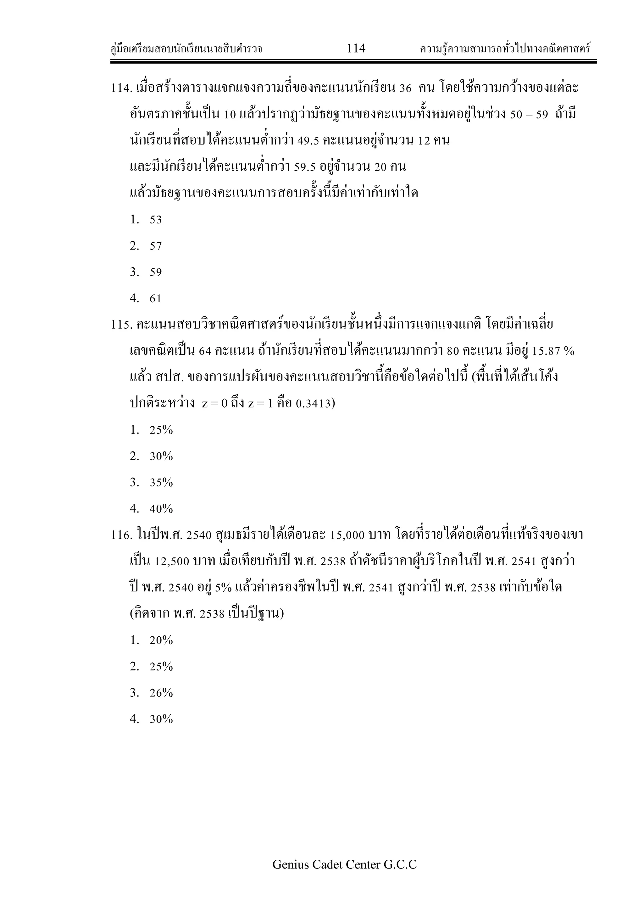 คู่มือเตรียมสอบนักเรียนนายสิบตารวจ 114 ความรู้ความสามารถทั่วไปทางคณิตศาสตร์
Genius Cadet Center G.C.C
114. เมื่อสร้างตารางแจกแจงความถี่ของคะแนนนักเรียน 36 คน โดยใช้ความกว้างของแต่ละ
อันตรภาคชั้นเป็น 10 แล้วปรากฏว่ามัธยฐานของคะแนนทั้งหมดอยู่ในช่วง 50 – 59 ถ้ามี
นักเรียนที่สอบได้คะแนนต่ากว่า 49.5 คะแนนอยู่จานวน 12 คน
และมีนักเรียนได้คะแนนต่ากว่า 59.5 อยู่จานวน 20 คน
แล้วมัธยฐานของคะแนนการสอบครั้งนี้มีค่าเท่ากับเท่าใด
1. 53
2. 57
3. 59
4. 61
115. คะแนนสอบวิชาคณิตศาสตร์ของนักเรียนชั้นหนึ่งมีการแจกแจงแกติ โดยมีค่าเฉลี่ย
เลขคณิตเป็น 64 คะแนน ถ้านักเรียนที่สอบได้คะแนนมากกว่า 80 คะแนน มีอยู่ 15.87 %
แล้ว สปส. ของการแปรผันของคะแนนสอบวิชานี้คือข้อใดต่อไปนี้ (พื้นที่ไต้เส้นโค้ง
ปกติระหว่าง z = 0 ถึง z = 1 คือ 0.3413)
1. 25%
2. 30%
3. 35%
4. 40%
116. ในปีพ.ศ. 2540 สุเมธมีรายได้เดือนละ 15,000 บาท โดยที่รายได้ต่อเดือนที่แท้จริงของเขา
เป็น 12,500 บาท เมื่อเทียบกับปี พ.ศ. 2538 ถ้าดัชนีราคาผู้บริโภคในปี พ.ศ. 2541 สูงกว่า
ปี พ.ศ. 2540 อยู่ 5% แล้วค่าครองชีพในปี พ.ศ. 2541 สูงกว่าปี พ.ศ. 2538 เท่ากับข้อใด
(คิดจาก พ.ศ. 2538 เป็นปีฐาน)
1. 20%
2. 25%
3. 26%
4. 30%
 