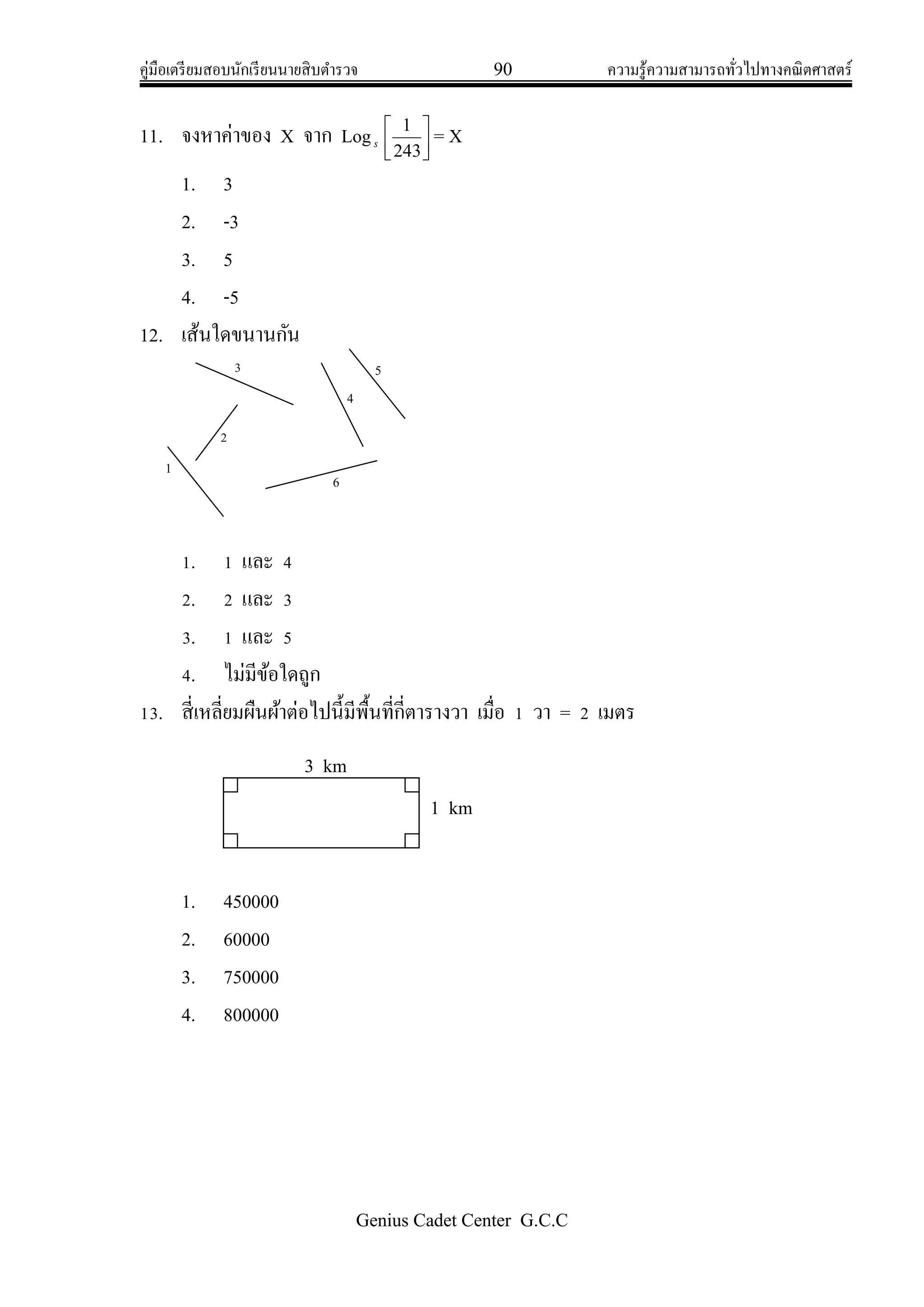 คู่มือเตรียมสอบนักเรียนนายสิบตารวจ 90 ความรู้ความสามารถทั่วไปทางคณิตศาสตร์
Genius Cadet Center G.C.C
11. จงหาค่าของ X จาก Logs 



243
1
= X
1. 3
2. -3
3. 5
4. -5
12. เส้นใดขนานกัน
1. 1 และ 4
2. 2 และ 3
3. 1 และ 5
4. ไม่มีข้อใดถูก
13. สี่เหลี่ยมผืนผ้าต่อไปนี้มีพื้นที่กี่ตารางวา เมื่อ 1 วา = 2 เมตร
1. 450000
2. 60000
3. 750000
4. 800000
1
2
3 5
4
6
3 km
1 km
 