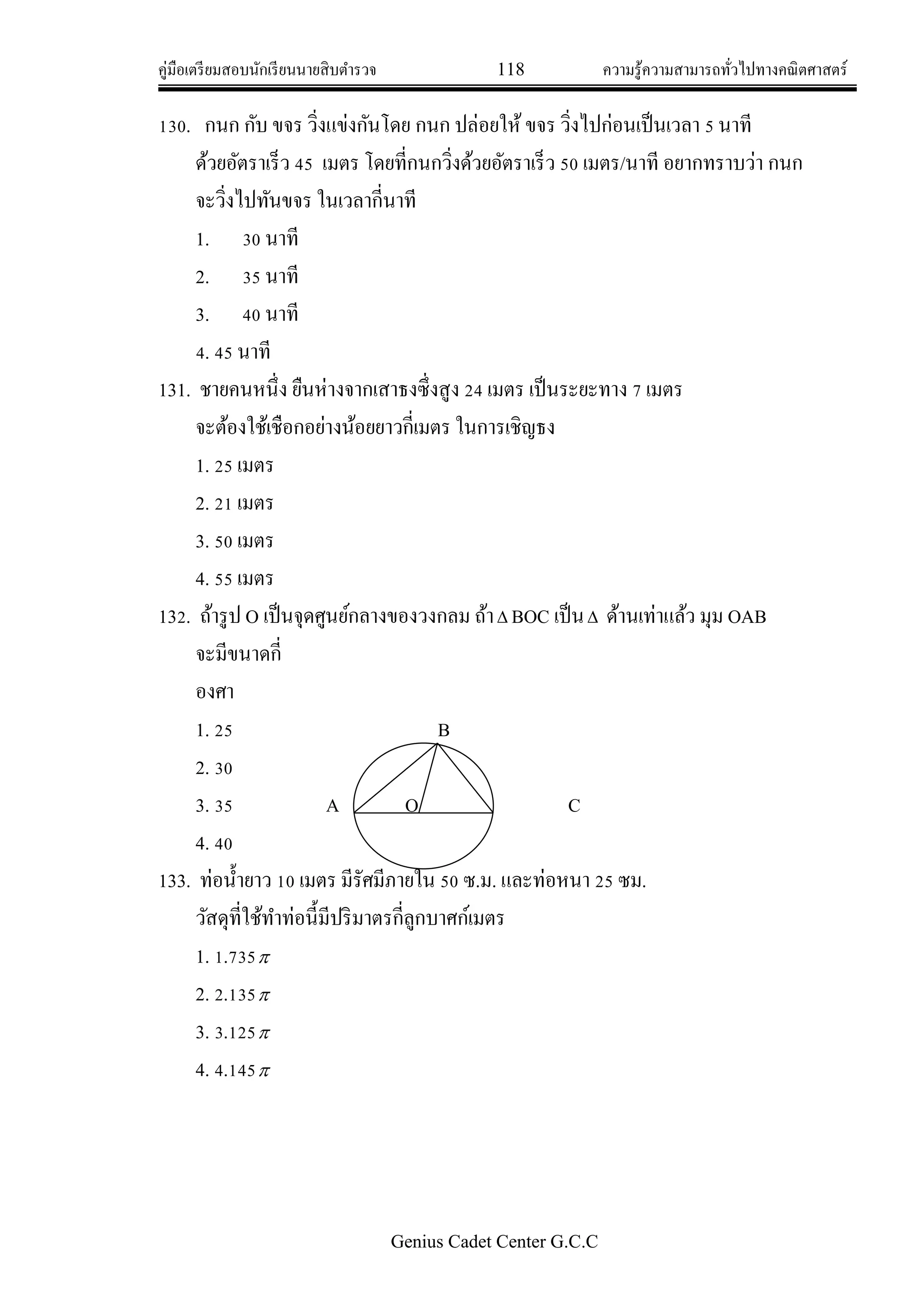 คู่มือเตรียมสอบนักเรียนนายสิบตารวจ 118 ความรู้ความสามารถทั่วไปทางคณิตศาสตร์
Genius Cadet Center G.C.C
130. กนก กับ ขจร วิ่งแข่งกันโดย กนก ปล่อยให้ ขจร วิ่งไปก่อนเป็นเวลา 5 นาที
ด้วยอัตราเร็ว 45 เมตร โดยที่กนกวิ่งด้วยอัตราเร็ว 50 เมตร/นาที อยากทราบว่า กนก
จะวิ่งไปทันขจร ในเวลากี่นาที
1. 30 นาที
2. 35 นาที
3. 40 นาที
4. 45 นาที
131. ชายคนหนึ่ง ยืนห่างจากเสาธงซึ่งสูง 24 เมตร เป็นระยะทาง 7 เมตร
จะต้องใช้เชือกอย่างน้อยยาวกี่เมตร ในการเชิญธง
1. 25 เมตร
2. 21 เมตร
3. 50 เมตร
4. 55 เมตร
132. ถ้ารูป O เป็นจุดศูนย์กลางของวงกลม ถ้า BOC เป็น ด้านเท่าแล้ว มุม OAB
จะมีขนาดกี่
องศา
1. 25 B
2. 30
3. 35 A O C
4. 40
133. ท่อน้ายาว 10 เมตร มีรัศมีภายใน 50 ซ.ม. และท่อหนา 25 ซม.
วัสดุที่ใช้ทาท่อนี้มีปริมาตรกี่ลูกบาศก์เมตร
1. 1.735
2. 2.135
3. 3.125
4. 4.145
 